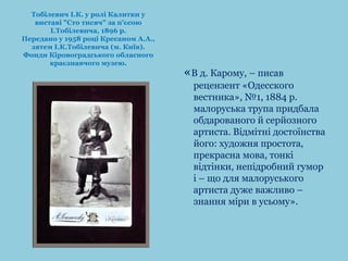 «В д. Карому, – писав 
рецензент «Одесского 
вестника», №1, 1884 р. 
малоруська трупа придбала 
обдарованого й серйозного 
артиста. Відмітні достоїнства 
його: художня простота, 
прекрасна мова, тонкі 
відтінки, непідробний гумор 
і – що для малоруського 
артиста дуже важливо – 
знання міри в усьому». 
Тобілевич І.К. у ролі Калитки у 
виставі "Сто тисяч" за п'єсою 
І.Тобілевича, 1896 р. 
Передано у 1958 році Кресаном А.А., 
зятем І.К.Тобілевича (м. Київ). 
Фонди Кіровоградського обласного 
краєзнавчого музею. 
 