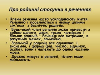 Про родинні стосунки в реченнях 
• Члени речення часто ускладнюють життя 
Реченню і поселяються в ньому цілими 
сім'ями, з безліччю родичів. 
• Будь-який член речення може привести з 
собою одного, двох, трьох, чотирьох і 
більше родичів – Речення все витримає, в 
розумних межах, звичайно. 
• Зазвичай у родичів все однакове: і 
значення, і форма (рід, число, відмінок, 
особа), вони і належать до однієї частини 
мови. 
• Дружно живуть в реченні, тільки коми 
мелькають. 
 