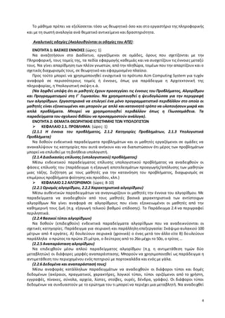 Το μάθημα πρέπει να εξελίσσεται τόσο ως θεωρητικό όσο και στο εργαστήριο της πληροφορικής 
4 
και με τη σωστή αναλογία ανά θεματικό αντικείμενο και δραστηριότητα. 
Αναλυτικές οδηγίες (Ακολουθούνται οι οδηγίες του ΑΠΣ): 
ΕΝΟΤΗΤΑ 1: ΒΑΣΙΚΕΣ ΕΝΝΟΙΕΣ:{ώρες: 1} 
Να αναζητήσουν στο Διαδίκτυο, εργαζόμενοι σε ομάδες, όρους που σχετίζονται με την 
Πληροφορική, τους τομείς της, τα πεδία εφαρμογής καθεμιάς και να συσχετίζουν τις έννοιες μεταξύ 
τους. Να γίνει απαρίθμηση των πλέον γνωστών, από την πληθώρα, τομέων που την απαρτίζουν και ο 
σχετικός διαχωρισμός τους, σε θεωρητικό και εφαρμοσμένο πλαίσιο. 
Προς τούτο μπορεί να χρησιμοποιηθεί ενισχυτικά το πρότυπο Acm Computing System για τυχόν 
αναφορά σε περισσότερους τομείς ή έννοιες, όπως για παράδειγμα η Αρχιτεκτονική της 
πληροφορίας, η Υπολογιστική σκέψη κ.ά. 
(Να ληφθεί υπόψη ότι οι μαθητές έχουν προσεγγίσει τις έννοιες του Προβλήματος, Αλγορίθμου 
και Προγραμματισμού στη Γ΄ Γυμνασίου. Να χρησιμοποιηθεί η ψευδογλώσσα για την περιγραφή 
των αλγορίθμων. Εργαστηριακά να επιλεγεί ένα μόνο προγραμματιστικό περιβάλλον στο οποίο οι 
μαθητές είναι εξοικειωμένοι και μπορούν με απλό και κατανοητό τρόπο να υλοποιήσουν μικρά και 
απλά προβλήματα. Μπορεί να χρησιμοποιηθεί περιβάλλον όπως η Γλωσσομάθεια. Τα 
παραδείγματα του σχολικού βιβλίου να προσαρμοστούν ανάλογα). 
ΕΝΟΤΗΤΑ 2: ΘΕΜΑΤΑ ΘΕΩΡΗΤΙΚΗΣ ΕΠΙΣΤΗΜΗΣ ΤΩΝ ΥΠΟΛΟΓΙΣΤΩΝ 
 ΚΕΦΑΛΑΙΟ 2.1. ΠΡΟΒΛΗΜΑ: {ώρες: 1} 
(2.1.1 Η έννοια του προβλήματος, 2.1.2 Κατηγορίες Προβλημάτων, 2.1.3 Υπολογιστικά 
Προβλήματα) 
Να δοθούν ενδεικτικά παραδείγματα προβλημάτων και οι μαθητές εργαζόμενοι σε ομάδες να 
ανακαλύψουν τις κατηγορίες που αυτά ανήκουν και να διαπιστώσουν ότι μέρος των προβλημάτων 
μπορεί να επιλυθεί με τη βοήθεια υπολογιστή. 
(2.1.4 Διαδικασίες επίλυσης (υπολογιστικού) προβλήματος) 
Μέσω ενδεικτικού παραδείγματος επίλυσης υπολογιστικού προβλήματος να αναδειχθούν οι 
φάσεις επίλυσής του (παράδειγμα η εξαγωγή αποτελεσμάτων προαγωγής/απόλυσης των μαθητών 
μιας τάξης. Συζήτηση με τους μαθητές για την κατανόηση του προβλήματος, διαχωρισμός σε 
επιμέρους προβλήματα φοίτησης και προόδου, κλπ.) 
 ΚΕΦΑΛΑΙΟ 2.2 ΑΛΓΟΡΙΘΜΟΙ: {ώρες: 8-10} 
(2.2.1 Ορισμός αλγορίθμου, 2.2.2 Χαρακτηριστικά αλγορίθμου) 
Μέσω αυθεντικών παραδειγμάτων να αναγνωρίζουν οι μαθητές την έννοια του αλγορίθμου. Με 
παραδείγματα να αναδειχθούν από τους μαθητές βασικά χαρακτηριστικά των αντίστοιχων 
αλγορίθμων Να γίνει αναφορά σε αλγορίθμους που είναι εξοικειωμένοι οι μαθητές από την 
καθημερινή τους ζωή (π.χ. εξαγωγή τελικού βαθμού επίδοσης). Το Παράδειγμα 2.4 να περιγραφεί 
περιληπτικά. 
(2.2.4 Βασικοί τύποι αλγορίθμων) 
Να δοθούν (επιδειχθούν) ενδεικτικά παραδείγματα αλγορίθμων που να αναδεικνύονται οι 
σχετικές κατηγορίες. Παράδειγμα για σειριακή και παράλληλη επεξεργασία: Σκάψιμο αυλακιού 100 
μέτρων από 4 εργάτες. Α) δουλεύουν σειριακά (χρονικά) ο ένας μετά τον άλλο είτε Β) δο υλεύουν 
παράλληλα ο πρώτος τα πρώτα 25 μέτρα, ο δεύτερος από το 26ο μέχρι το 50ο, ο τρίτος … 
(2.2.5 Αναπαράσταση αλγορίθμου) 
Να επιδειχθούν μέσω απλού παραδείγματος αλγορίθμου (π.χ. η αντιμετάθεση τιμών δύο 
μεταβλητών) οι διάφορες μορφές αναπαρά στασης. Μπορούν να χρησιμοποιηθεί ως παράδειγμα η 
αντιμετάθεση του περιεχομένου ενός ποτηριού με πορτοκαλάδα και ενός με γάλα. 
(2.2.6 Δεδομένα και αναπαράστασή τους) 
Μέσω αναφοράς κατάλληλων παραδειγμάτων να αναδειχθούν οι διάφοροι τύποι και δομές 
δεδομένων (ακέραιοι, πραγματικοί, χαρακτήρες, λογικοί τύποι, τύποι οριζόμενοι από το χρήστη, 
εγγραφές, πίνακες, σύνολα, αρχεία, λίστες, στοίβες, ουρές, δένδρα, γράφοι). Οι διάφοροι τύποι 
δεδομένων να συνδυαστούν με το ερώτημα του τι μπορεί να περιέχει μια μεταβλητή. Να αναδειχθεί 
 