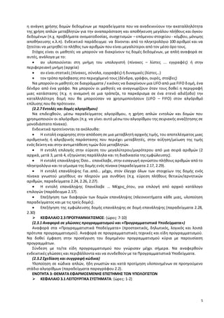 η ανάγκη χρήσης δομών δεδομένων με παραδείγματα που να αναδεικνύουν την ακαταλληλότητα 
της χρήση απλών μεταβλητών για την αναπαράσταση και αποθήκευση μεγάλου πλήθους και όγκου 
δεδομένων (π.χ. προβλήματα ονοματοδοσίας, συσχετισμών – επόμενου στοιχείου - κόμβου, μόνιμης 
αποθήκευσης κ.λ.π). Ενδεικτικό παράδειγμα: να δίνονται από το πληκτρολόγιο 100 αριθμοί και να 
ζητείται να μετρηθεί το πλήθος των αριθμών που είναι μεγαλύτεροι από τον μέσο όρο τους. 
Στόχος είναι οι μαθητές να μπορούν να διακρίνουν τις δομές δεδομένων, με απλή αναφορά σε 
5 
αυτές, ανάλογα με το: 
 αν υλοποιούνται στη μνήμη του υπολογιστή ( πίνακες – λίστες ... εγγραφές) ή στην 
περιφερειακή μνήμη (αρχεία) 
 αν είναι στατικές (πίνακες, σύνολα, εγγραφές) ή δυναμικές (λίστες…) 
 τον τρόπο πρόσβασης στο περιεχόμενό τους (δένδρα, γράφοι, ουρές, στοίβ ες) 
Να μπορούν οι μαθητές σε διαγράμματα / εικόνες να διακρίνουν μια LIFO από μια FIFO δ ομή, ένα 
δένδρο από ένα γράφο. Να μπορούν οι μαθητές να αναγνωρίζουν όταν τους δοθεί η περιγραφή 
μιας κατάστασης (π.χ. η αναμονή σε μια τράπεζα, το παρκάρισμα σε ένα σ τενό αδιέξοδο) την 
καταλληλότερη δομή που θα μπορούσαν να χρησιμοποιήσουν (LIFO – FIFO) στον αλγόριθμό 
επίλυσης που θα πρότειναν. 
(2.2.7 Εντολές και δομές αλγορίθμου) 
Να επιδειχθούν, μέσω παραδείγματος αλγορίθμου, η χρήση απλών εντολών και δομών που 
χρησιμοποιούν οι αλγόριθμοι (π.χ. να γίνει αυτό μέσω του αλγορίθμου της σειριακής αναζήτησης σε 
μονοδιάστατο πίνακα). 
Ενδεικτικά προτείνονται τα ακόλουθα: 
 Η εντολή εκχώρησης στην απόδοση σε μια μεταβλητή αρχικής τιμής, του αποτελέσματος μιας 
αριθμητικής ή αλγεβρικής παράστασης που περιέχει μεταβλητές, στην αύξηση/μείωση της τιμής 
ενός δείκτη και στην αντιμετάθεση τιμών δύο μεταβλητών. 
 Η εντολή επιλογής στην εύρεση του μεγαλύτερου/μικρότερου από μια σειρά αριθμών (2 
αρχικά, μετά 3, μετά 4, εξηγώντας παράλληλα και τη διαδικασία της εμφώλευσης). 
 Η εντολή επανάληψης Όσο… επανέλαβε, στην εισαγωγή αγνώστου πλήθους αριθμών από το 
πληκτρολόγιο και το γέμισμα της δομής ενός πίνακα (παραδείγματα 2.17, 2.29). 
 Η εντολή επανάληψης Για..από… μέχρι, στον έλεγχο όλων των στοιχείων της δομής ενός 
πίνακα γνωστού μεγέθους αν πληρούν μια συνθήκη (π.χ. εύρεση πλήθους θετικών/αρνητικών 
αριθμών, παραδείγματα 2.24, 2.26, 2.27). 
 Η εντολή επανάληψης Επανέλαβε … Μέχρις_ότου, για επιλογή από αρχικό κατάλογο 
επιλογών (παράδειγμα 2.17). 
 Επεξήγηση των διαφορών των δομών επανάληψης (πλεονεκτήματα κάθε μιας, υλοποίηση 
παραδείγματος και με τις τρείς δομές). 
 Επεξήγηση της εμφώλευσης δομής επανάληψης σε δομή επανάληψης (παραδείγματα 2.28, 
2.30) 
 ΚΕΦΑΛΑΙΟ 2.3 ΠΡΟΓΡΑΜΜΑΤΙΣΜΟΣ: {ώρες: 7-10} 
(2.3.1 Αναφορά σε γλώσσες προγραμματισμού και «Προγραμματιστικά Υποδείγματα») 
Αναφορά στα «Προγραμματιστικά Υποδείγματα» (προστακτικός, δηλωτικός, λογικός και λοιπά 
πρότυπα προγραμματισμού). Αναφορά σε προγραμματιστικές τεχνικές και είδη προγραμματισμού. 
Να δοθεί έμφαση στην προσέγγιση του δομημένου προγραμματισμού κύρια με παρουσίαση 
προγραμμάτων. 
Σύνδεση με το/τα είδη προγραμματισμού που γνώρισαν μέχρι σήμερα. Να αναφερθούν 
ενδεικτικές γλώσσες και περιβάλλοντα και να συνδεθούν με τα Προγραμματιστικά Υποδείγματα. 
(2.3.2 Σχεδίαση και συγγραφή κώδικα) 
Υλοποίηση σε κώδικα απλών, ήδη γνωστών και κατά προτίμηση υλοποιημένων σε προηγούμενο 
στάδιο αλγορίθμων (παραδείγματα παραγράφου 2.2). 
ΕΝΟΤΗΤΑ 3: ΘΕΜΑΤΑ ΕΦΑΡΜΟΣΜΕΝΗΣ ΕΠΙΣΤΗΜΗΣ ΤΩΝ ΥΠΟΛΟΓΙΣΤΩΝ 
 ΚΕΦΑΛΑΙΟ 3.1 ΛΕΙΤΟΥΡΓΙΚΑ ΣΥΣΤΗΜΑΤΑ: {ώρες: 1-2} 
 