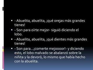  - Abuelita, abuelita, ¡qué orejas más grandes 
tienes! 
 - Son para oírte mejor- siguió diciendo el 
lobo. 
 - Abuelita, abuelita, ¡qué dientes más grandes 
tienes! 
 - Son para...¡comerte mejoooor!- y diciendo 
esto, el lobo malvado se abalanzó sobre la 
niñita y la devoró, lo mismo que había hecho 
con la abuelita. 
 