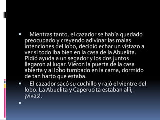  Mientras tanto, el cazador se había quedado 
preocupado y creyendo adivinar las malas 
intenciones del lobo, decidió echar un vistazo a 
ver si todo iba bien en la casa de la Abuelita. 
Pidió ayuda a un segador y los dos juntos 
llegaron al lugar. Vieron la puerta de la casa 
abierta y al lobo tumbado en la cama, dormido 
de tan harto que estaba. 
 El cazador sacó su cuchillo y rajó el vientre del 
lobo. La Abuelita y Caperucita estaban allí, 
¡vivas!. 
 
 