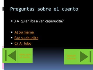 Preguntas sobre el cuento 
 ¿ A quien iba a ver caperucita? 
 A) Su mama 
 B)A su abuelita 
 C) A l lobo 
Volver a leer 
el cuento 
Siguiente 
pregunta 
 