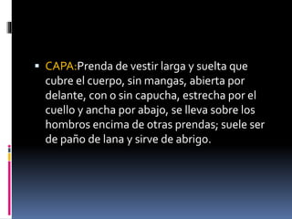  CAPA:Prenda de vestir larga y suelta que 
cubre el cuerpo, sin mangas, abierta por 
delante, con o sin capucha, estrecha por el 
cuello y ancha por abajo, se lleva sobre los 
hombros encima de otras prendas; suele ser 
de paño de lana y sirve de abrigo. 
 