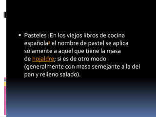  Pasteles :En los viejos libros de cocina 
española1 el nombre de pastel se aplica 
solamente a aquel que tiene la masa 
de hojaldre; si es de otro modo 
(generalmente con masa semejante a la del 
pan y relleno salado). 
 