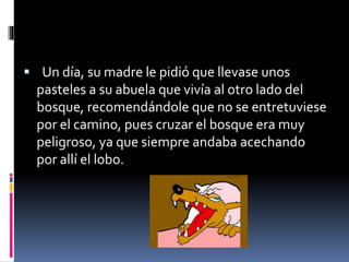  Un día, su madre le pidió que llevase unos 
pasteles a su abuela que vivía al otro lado del 
bosque, recomendándole que no se entretuviese 
por el camino, pues cruzar el bosque era muy 
peligroso, ya que siempre andaba acechando 
por allí el lobo. 
 