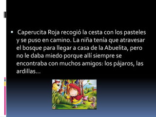  Caperucita Roja recogió la cesta con los pasteles 
y se puso en camino. La niña tenía que atravesar 
el bosque para llegar a casa de la Abuelita, pero 
no le daba miedo porque allí siempre se 
encontraba con muchos amigos: los pájaros, las 
ardillas... 
 