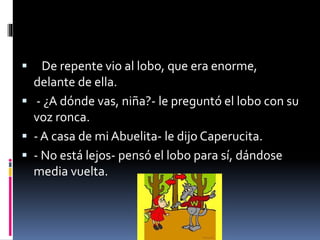  De repente vio al lobo, que era enorme, 
delante de ella. 
 - ¿A dónde vas, niña?- le preguntó el lobo con su 
voz ronca. 
 - A casa de mi Abuelita- le dijo Caperucita. 
 - No está lejos- pensó el lobo para sí, dándose 
media vuelta. 
 