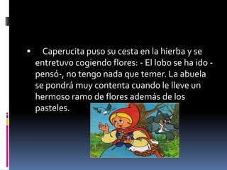  Caperucita puso su cesta en la hierba y se 
entretuvo cogiendo flores: - El lobo se ha ido - 
pensó-, no tengo nada que temer. La abuela 
se pondrá muy contenta cuando le lleve un 
hermoso ramo de flores además de los 
pasteles. 
 
