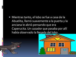  Mientras tanto, el lobo se fue a casa de la 
Abuelita, llamó suavemente a la puerta y la 
anciana le abrió pensando que era 
Caperucita. Un cazador que pasaba por allí 
había observado la llegada del lobo. 
 