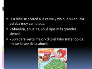  La niña se acercó a la cama y vio que su abuela 
estaba muy cambiada. 
 - Abuelita, abuelita, ¡qué ojos más grandes 
tienes! 
 - Son para verte mejor- dijo el lobo tratando de 
imitar la voz de la abuela. 
 