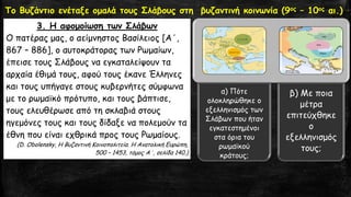 Το Βυζάντιο ενέταξε ομαλά τους Σλάβους στη βυζαντινή κοινωνία (9ος–10οςαι.) 
3. Η αφομοίωση των Σλάβων 
Ο πατέρας μας, ο αείμνηστος Βασίλειος [Α΄, 867 –886], ο αυτοκράτορας των Ρωμαίων, έπεισε τους Σλάβους να εγκαταλείψουν τα αρχαία έθιμά τους, αφού τους έκανε Έλληνες και τους υπήγαγε στους κυβερνήτες σύμφωνα με το ρωμαϊκό πρότυπο, και τους βάπτισε, τους ελευθέρωσε από τη σκλαβιά στους ηγεμόνες τους και τους δίδαξε να πολεμούν τα έθνη που είναι εχθρικά προς τους Ρωμαίους. 
(D. Obolensky, Η Βυζαντινή Κοινοπολιτεία. Η Ανατολική Ευρώπη, 500 –1453, τόμος Α΄, σελίδα 140.) 
α) Πότε ολοκληρώθηκε ο εξελληνισμός των Σλάβων που ήταν εγκατεστημένοι στα όρια του ρωμαϊκού κράτους; 
β) Με ποια μέτρα επιτεύχθηκε ο εξελληνισμός τους;  