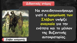 Διδακτικός στόχος 
Να συνειδητοποιήσουμε γιατί η αφομοίωση των Σλάβων υπήρξε αναγκαίαγια την ενότητα και το μέλλον της Βυζαντινής αυτοκρατορίας. 
Σλάβοι πολεμιστές  
