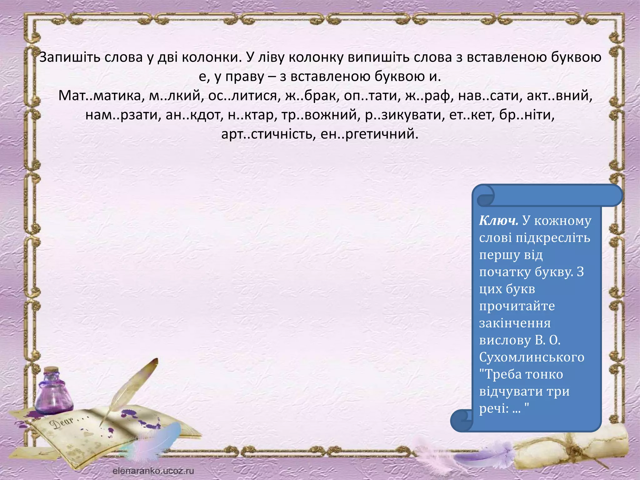 Запишіть слова у дві колонки. У ліву колонку випишіть слова з вставленою буквою 
е, у праву – з вставленою буквою и. 
Мат..матика, м..лкий, ос..литися, ж..брак, оп..тати, ж..раф, нав..сати, акт..вний, 
нам..рзати, ан..кдот, н..ктар, тр..вожний, р..зикувати, ет..кет, бр..ніти, 
арт..стичність, ен..ргетичний. 
Ключ. У кожному 
слові підкресліть 
першу від 
початку букву. З 
цих букв 
прочитайте 
закінчення 
вислову В. О. 
Сухомлинського 
"Треба тонко 
відчувати три 
речі: ... " 
 