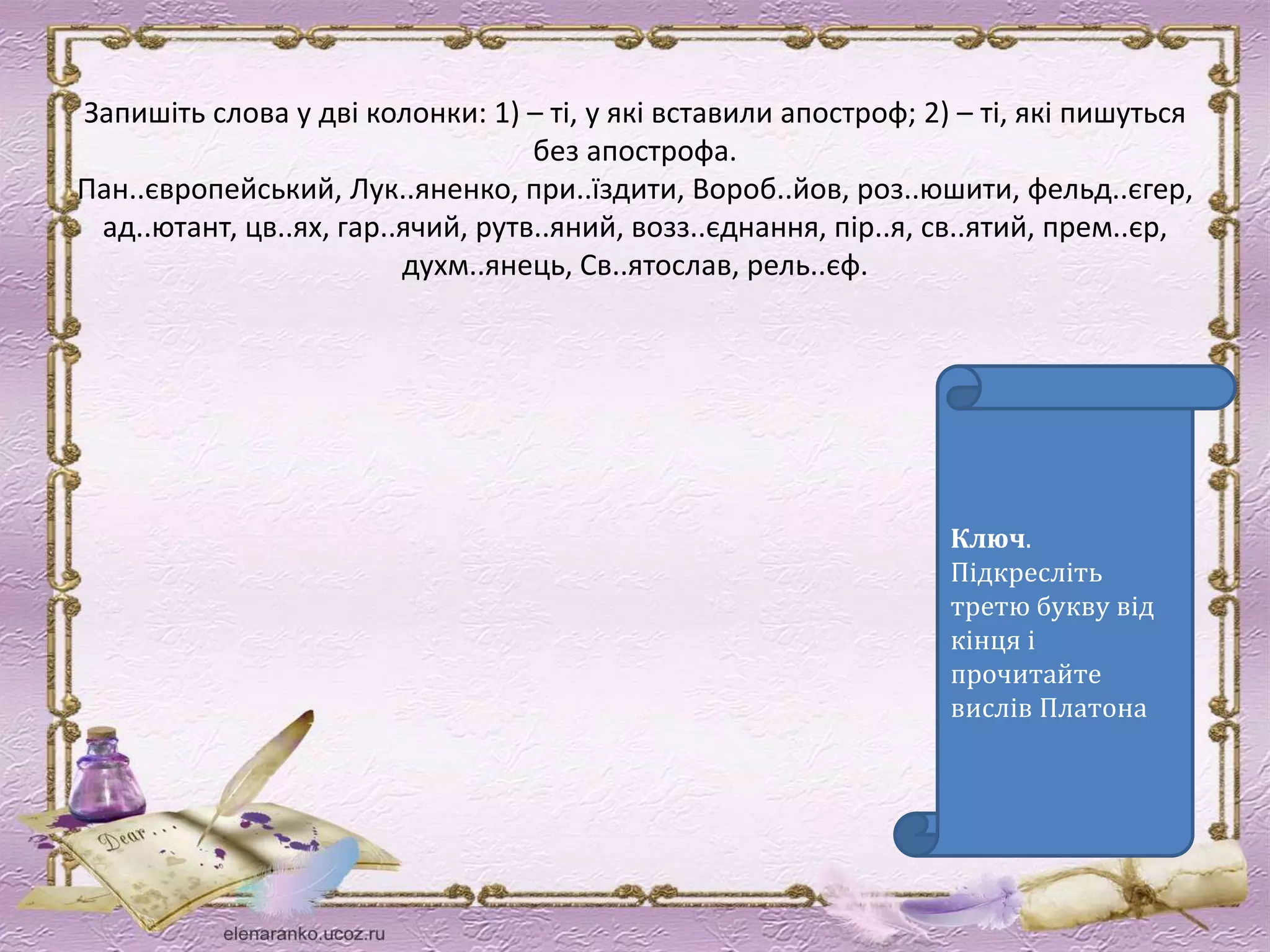 Запишіть слова у дві колонки: 1) – ті, у які вставили апостроф; 2) – ті, які пишуться 
без апострофа. 
Пан..європейський, Лук..яненко, при..їздити, Вороб..йов, роз..юшити, фельд..єгер, 
ад..ютант, цв..ях, гар..ячий, рутв..яний, возз..єднання, пір..я, св..ятий, прем..єр, 
духм..янець, Св..ятослав, рель..єф. 
Ключ. 
Підкресліть 
третю букву від 
кінця і 
прочитайте 
вислів Платона 
 