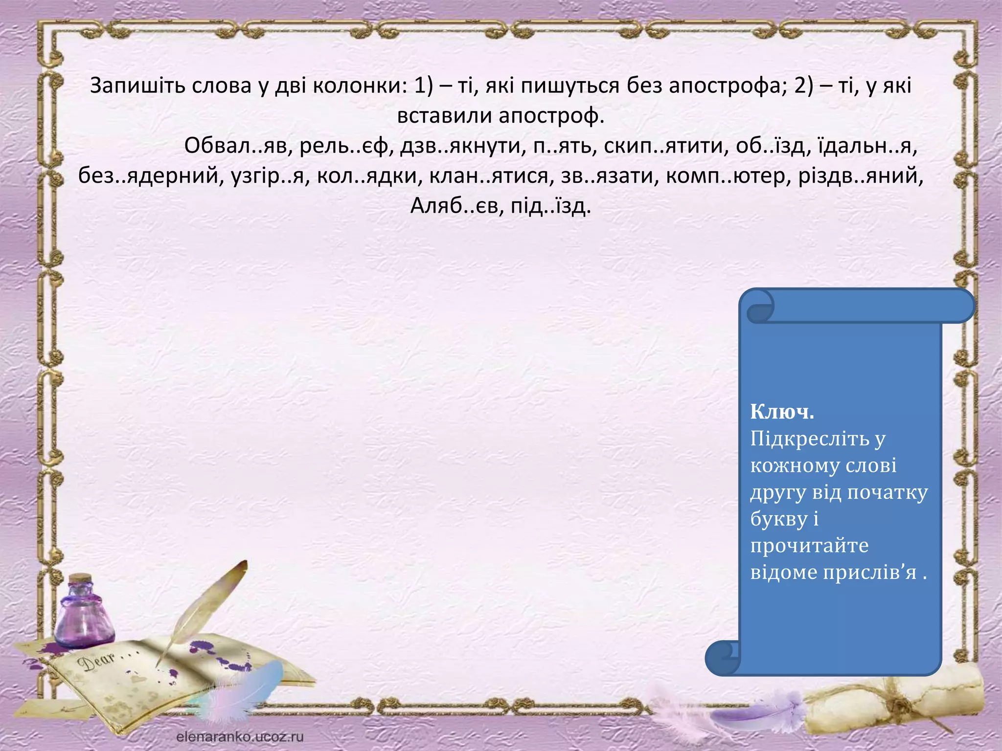 Запишіть слова у дві колонки: 1) – ті, які пишуться без апострофа; 2) – ті, у які 
вставили апостроф. 
Обвал..яв, рель..єф, дзв..якнути, п..ять, скип..ятити, об..їзд, їдальн..я, 
без..ядерний, узгір..я, кол..ядки, клан..ятися, зв..язати, комп..ютер, різдв..яний, 
Аляб..єв, під..їзд. 
Ключ. 
Підкресліть у 
кожному слові 
другу від початку 
букву і 
прочитайте 
відоме прислів’я . 
 