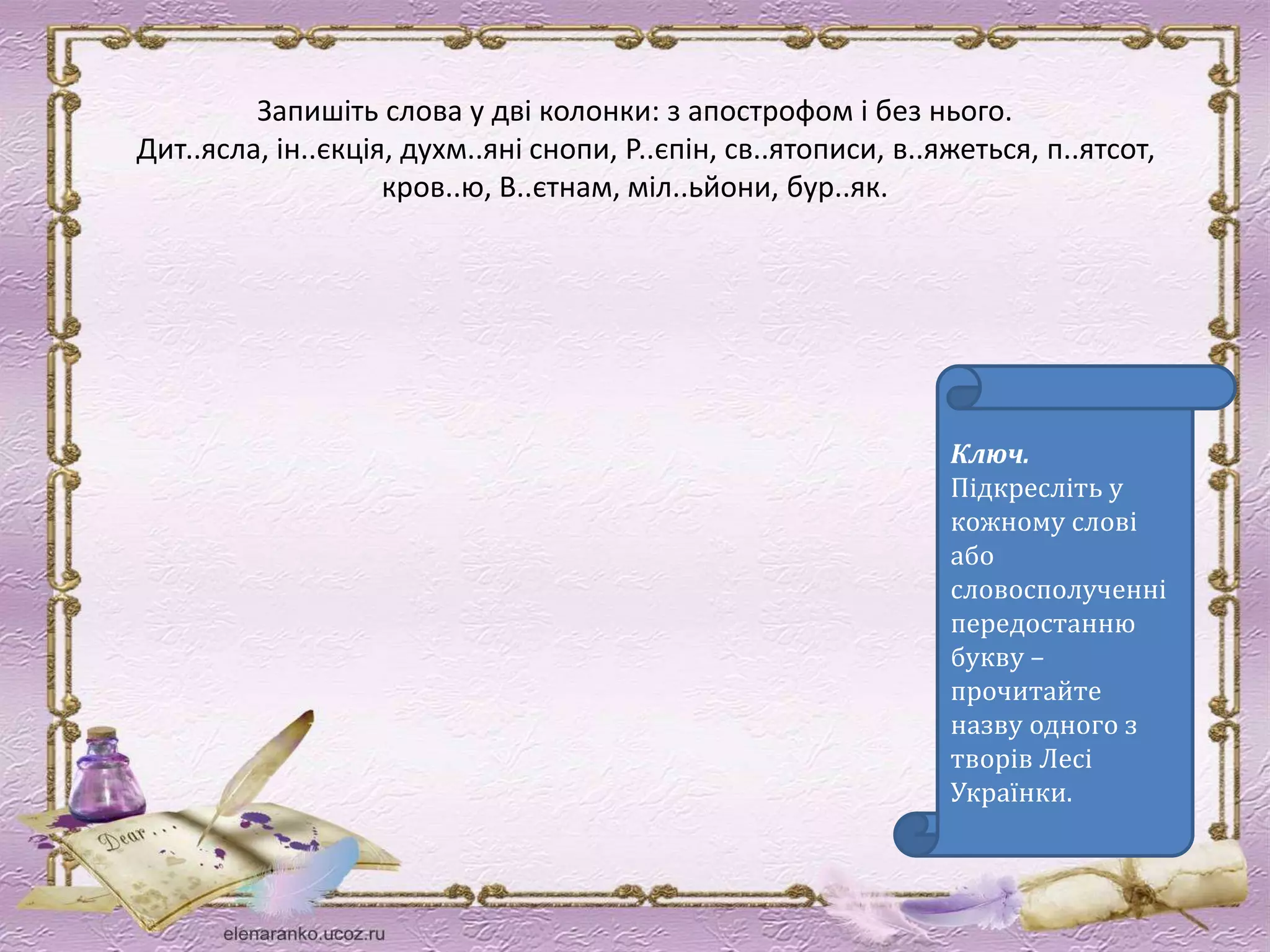 Запишіть слова у дві колонки: з апострофом і без нього. 
Дит..ясла, ін..єкція, духм..яні снопи, Р..єпін, св..ятописи, в..яжеться, п..ятсот, 
Ключ. 
Підкресліть у 
кожному слові 
або 
словосполученні 
передостанню 
букву – 
прочитайте 
назву одного з 
творів Лесі 
Українки. 
кров..ю, В..єтнам, міл..ьйони, бур..як. 
 