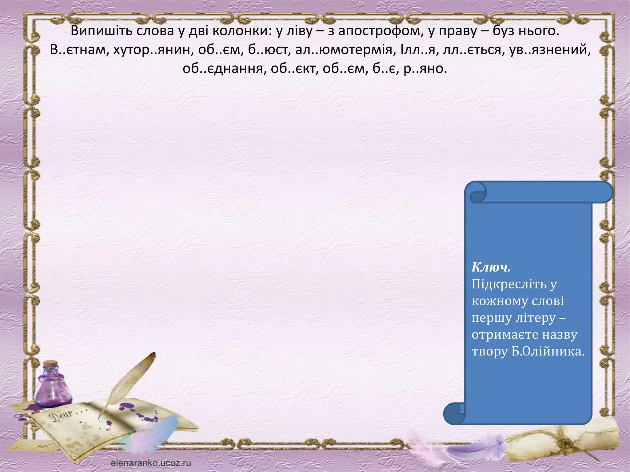 Випишіть слова у дві колонки: у ліву – з апострофом, у праву – буз нього. 
В..єтнам, хутор..янин, об..єм, б..юст, ал..юмотермія, Ілл..я, лл..ється, ув..язнений, 
об..єднання, об..єкт, об..єм, б..є, р..яно. 
Ключ. 
Підкресліть у 
кожному слові 
першу літеру – 
отримаєте назву 
твору Б.Олійника. 
 