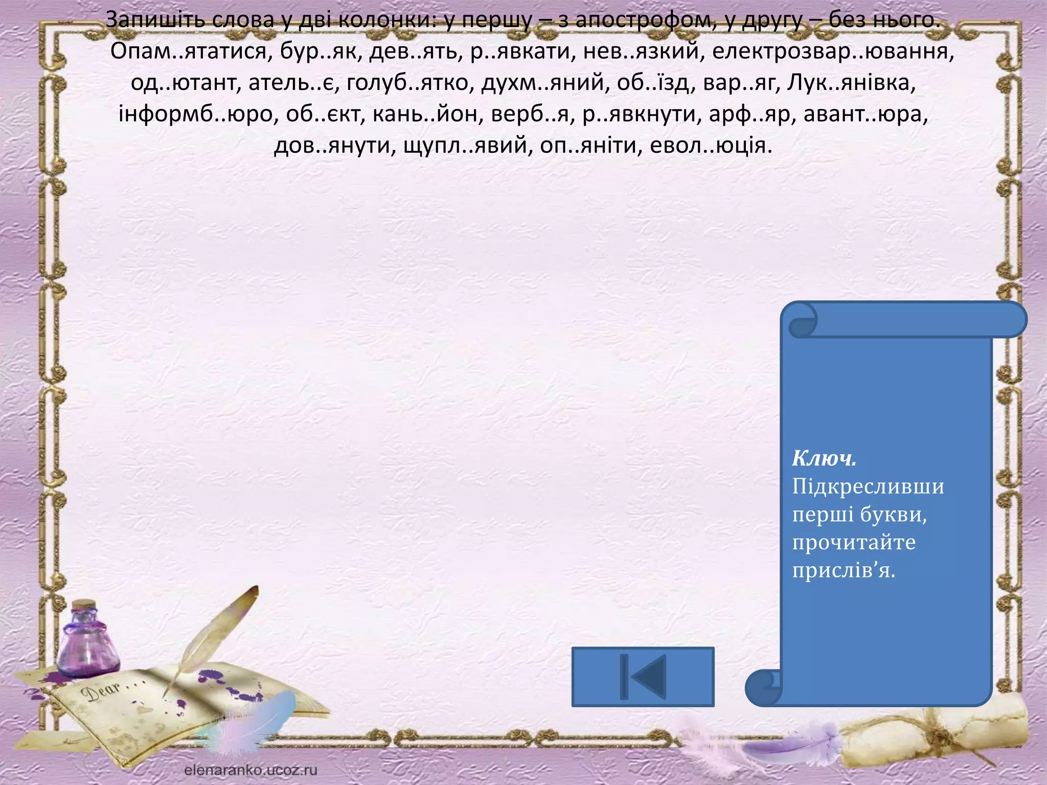 Запишіть слова у дві колонки: у першу – з апострофом, у другу – без нього. 
Опам..ятатися, бур..як, дев..ять, р..явкати, нев..язкий, електрозвар..ювання, 
од..ютант, атель..є, голуб..ятко, духм..яний, об..їзд, вар..яг, Лук..янівка, 
інформб..юро, об..єкт, кань..йон, верб..я, р..явкнути, арф..яр, авант..юра, 
дов..янути, щупл..явий, оп..яніти, евол..юція. 
Ключ. 
Підкресливши 
перші букви, 
прочитайте 
прислів’я. 
 