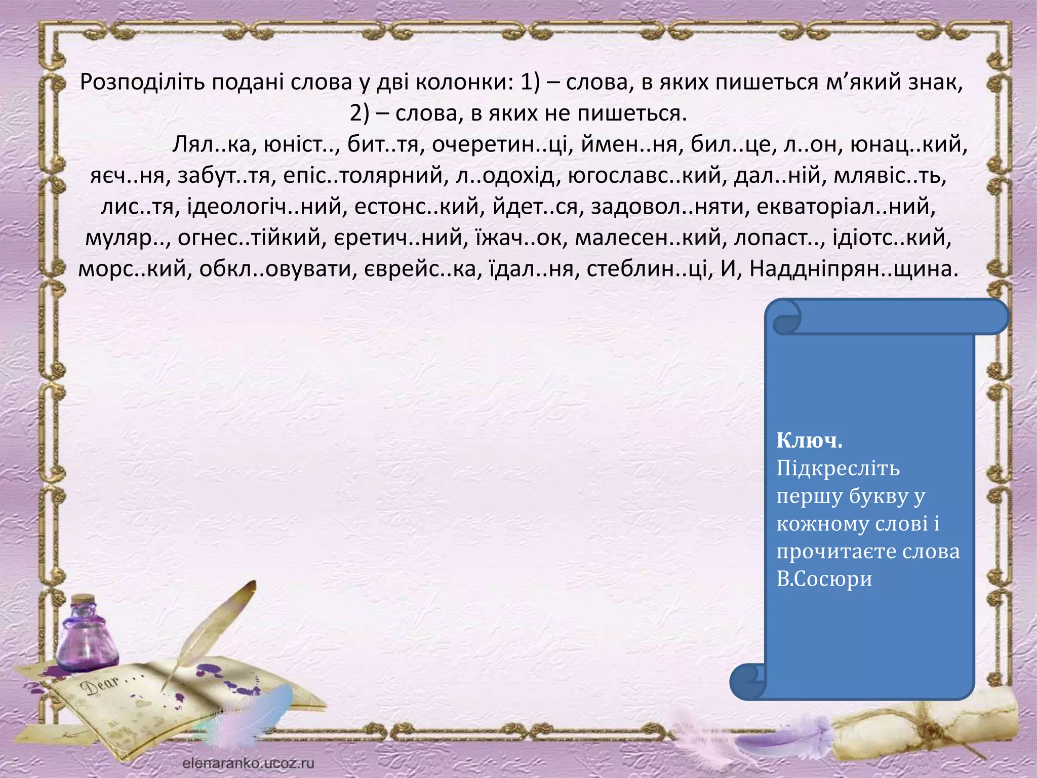 Розподіліть подані слова у дві колонки: 1) – слова, в яких пишеться м’який знак, 
2) – слова, в яких не пишеться. 
Лял..ка, юніст.., бит..тя, очеретин..ці, ймен..ня, бил..це, л..он, юнац..кий, 
яєч..ня, забут..тя, епіс..толярний, л..одохід, югославс..кий, дал..ній, млявіс..ть, 
лис..тя, ідеологіч..ний, естонс..кий, йдет..ся, задовол..няти, екваторіал..ний, 
муляр.., огнес..тійкий, єретич..ний, їжач..ок, малесен..кий, лопаст.., ідіотс..кий, 
морс..кий, обкл..овувати, єврейс..ка, їдал..ня, стеблин..ці, И, Наддніпрян..щина. 
Ключ. 
Підкресліть 
першу букву у 
кожному слові і 
прочитаєте слова 
В.Сосюри 
 
