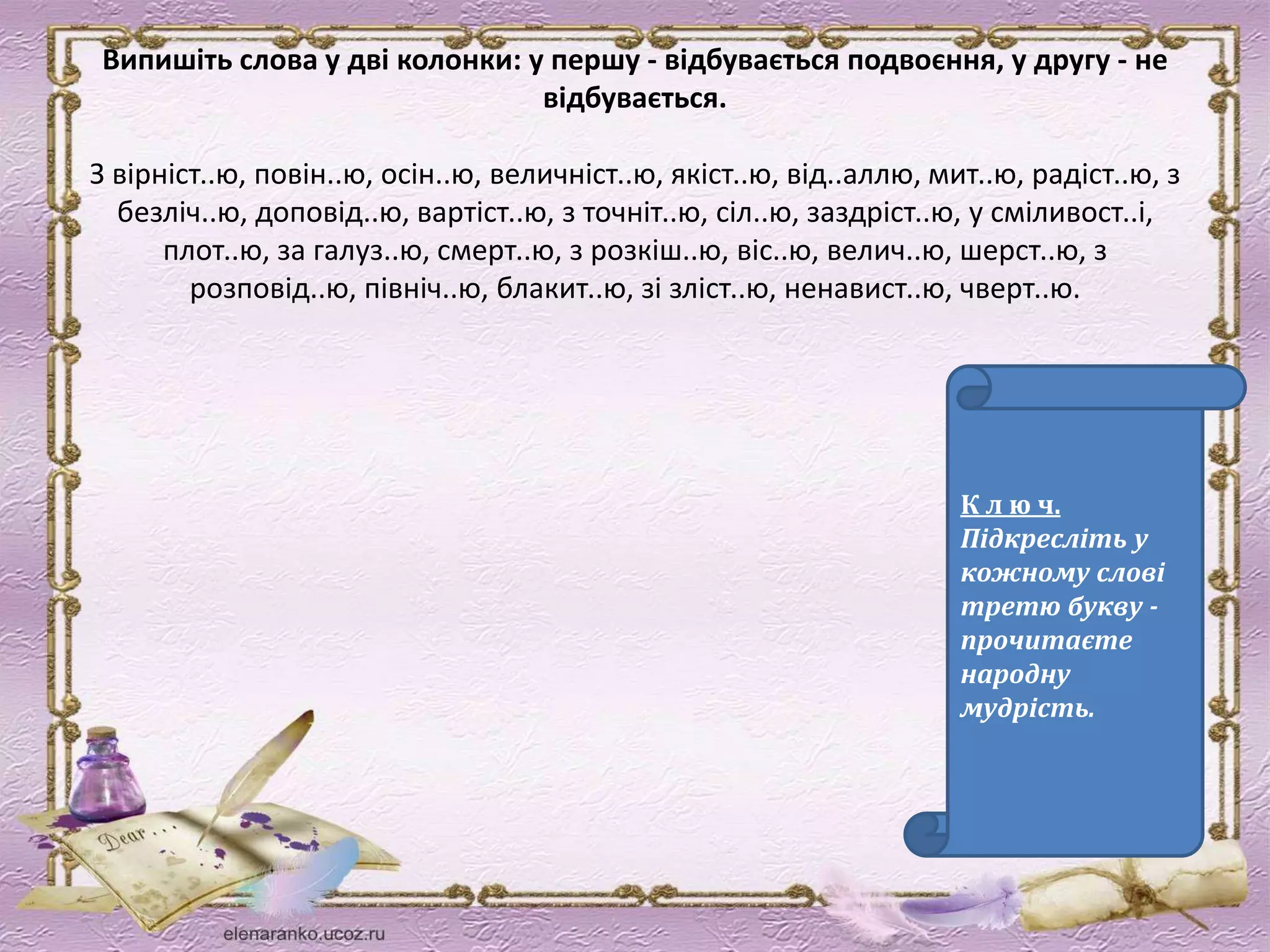 Випишіть слова у дві колонки: у першу - відбувається подвоєння, у другу - не 
відбувається. 
З вірніст..ю, повін..ю, осін..ю, величніст..ю, якіст..ю, від..аллю, мит..ю, радіст..ю, з 
безліч..ю, доповід..ю, вартіст..ю, з точніт..ю, сіл..ю, заздріст..ю, у сміливост..і, 
плот..ю, за галуз..ю, смерт..ю, з розкіш..ю, віс..ю, велич..ю, шерст..ю, з 
розповід..ю, північ..ю, блакит..ю, зі зліст..ю, ненавист..ю, чверт..ю. 
К л ю ч. 
Підкресліть у 
кожному слові 
третю букву - 
прочитаєте 
народну 
мудрість. 
 