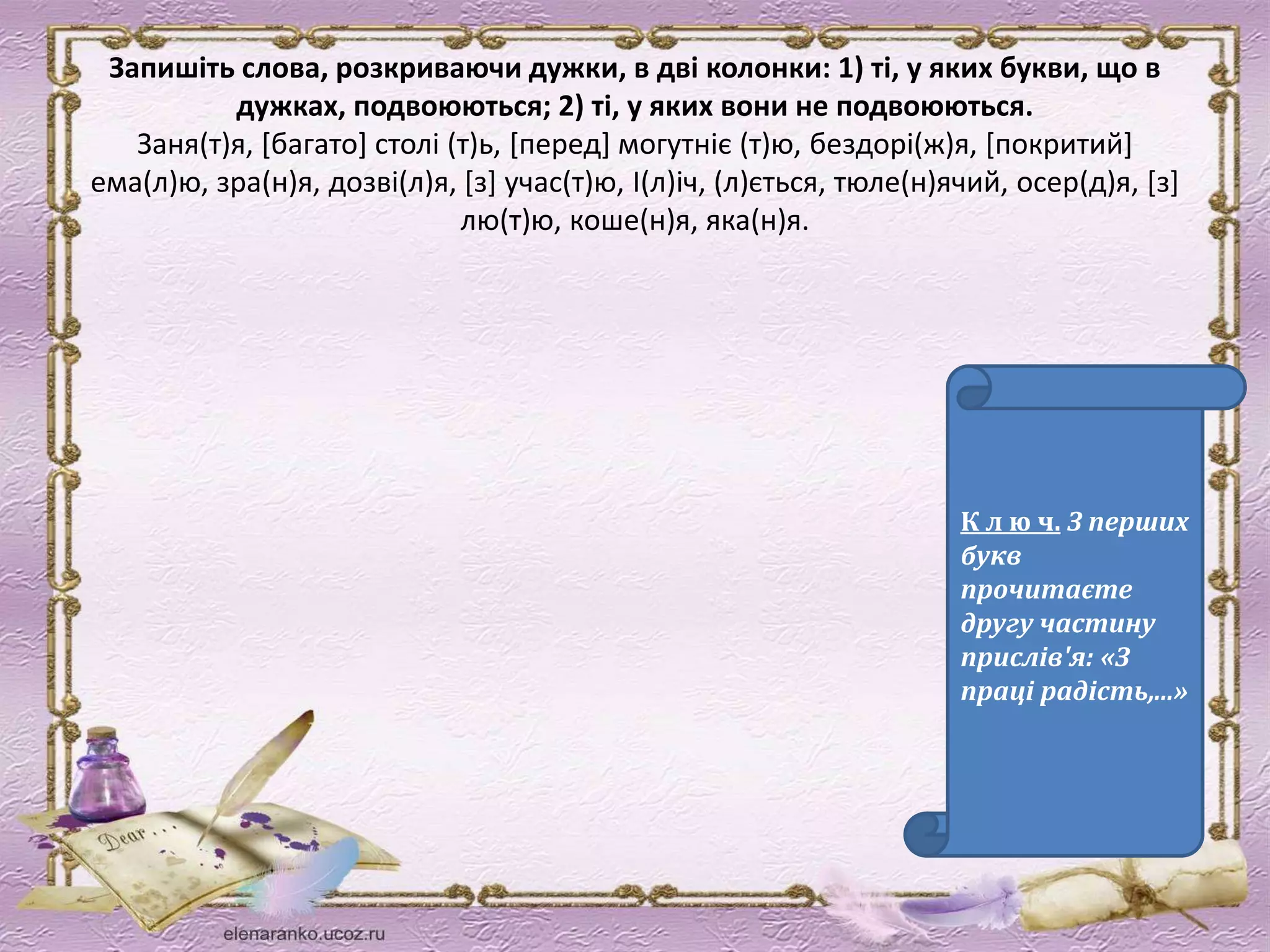 Запишіть слова, розкриваючи дужки, в дві колонки: 1) ті, у яких букви, що в 
дужках, подвоюються; 2) ті, у яких вони не подвоюються. 
Заня(т)я, [багато] столі (т)ь, [перед] могутніє (т)ю, бездорі(ж)я, [покритий] 
ема(л)ю, зра(н)я, дозві(л)я, [з] учас(т)ю, І(л)іч, (л)ється, тюле(н)ячий, осер(д)я, [з] 
лю(т)ю, коше(н)я, яка(н)я. 
К л ю ч. З перших 
букв 
прочитаєте 
другу частину 
прислів'я: «З 
праці радість,...» 
 