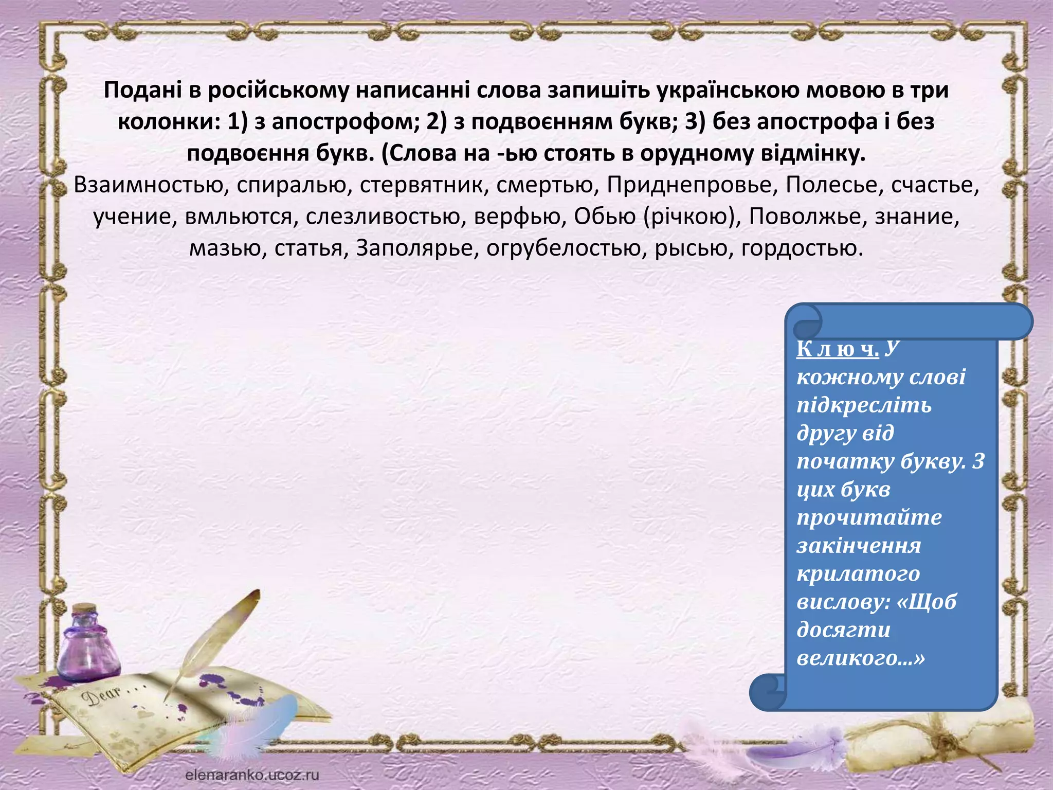 Подані в російському написанні слова запишіть українською мовою в три 
колонки: 1) з апострофом; 2) з подвоєнням букв; 3) без апострофа і без 
подвоєння букв. (Слова на -ью стоять в орудному відмінку. 
Взаимностью, спиралью, стервятник, смертью, Приднепровье, Полесье, счастье, 
учение, вмльются, слезливостью, верфью, Обью (річкою), Поволжье, знание, 
мазью, статья, Заполярье, огрубелостью, рысью, гордостью. 
К л ю ч. У 
кожному слові 
підкресліть 
другу від 
початку букву. З 
цих букв 
прочитайте 
закінчення 
крилатого 
вислову: «Щоб 
досягти 
великого...» 
 