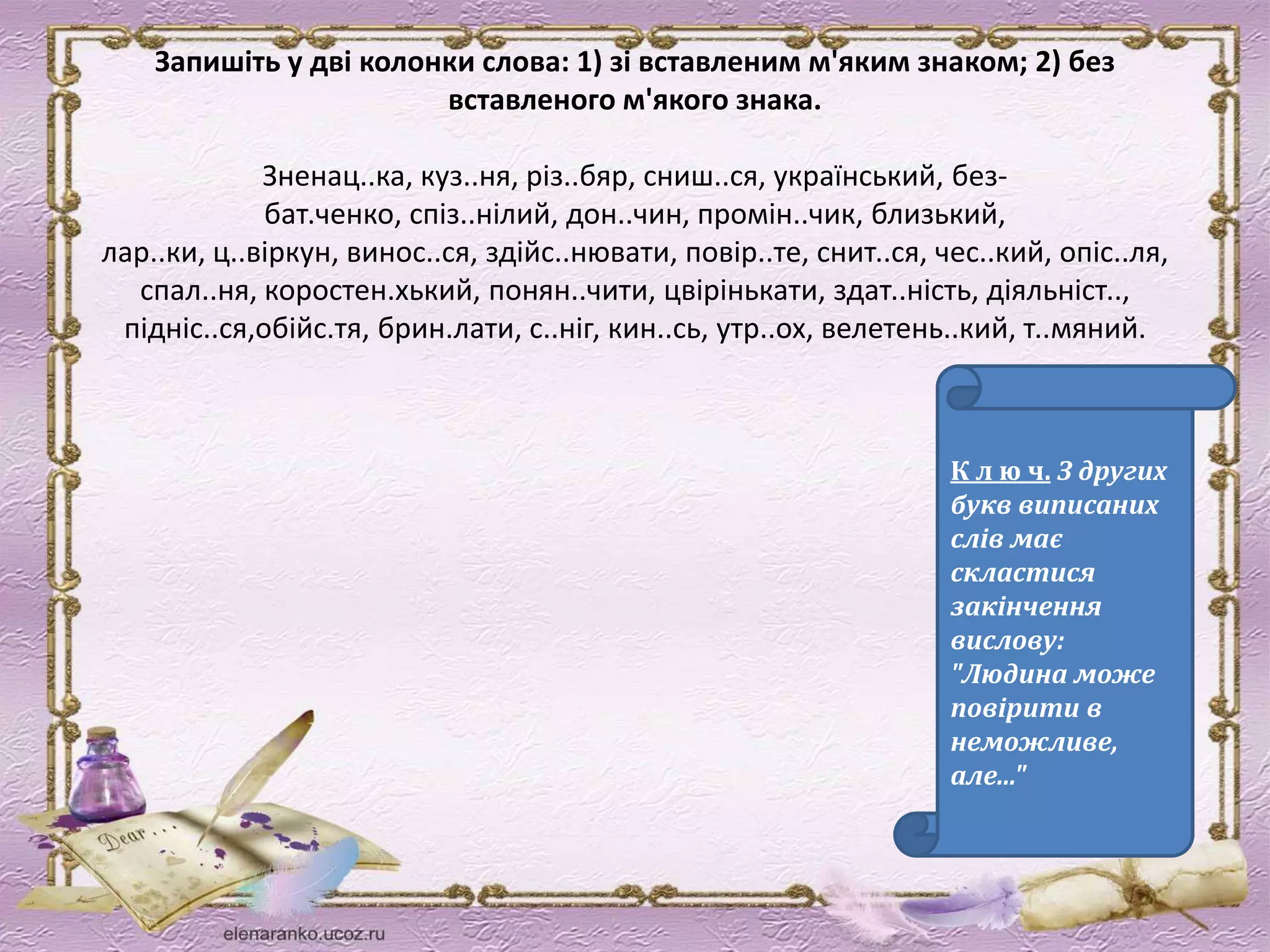 Запишіть у дві колонки слова: 1) зі вставленим м'яким знаком; 2) без 
вставленого м'якого знака. 
Зненац..ка, куз..ня, різ..бяр, сниш..ся, український, без- 
бат.ченко, спіз..нілий, дон..чин, промін..чик, близький, 
лар..ки, ц..віркун, винос..ся, здійс..нювати, повір..те, снит..ся, чес..кий, опіс..ля, 
спал..ня, коростен.хький, понян..чити, цвірінькати, здат..ність, діяльніст.., 
підніс..ся,обійс.тя, брин.лати, с..ніг, кин..сь, утр..ох, велетень..кий, т..мяний. 
К л ю ч. З других 
букв виписаних 
слів має 
скластися 
закінчення 
вислову: 
"Людина може 
повірити в 
неможливе, 
але..." 
 