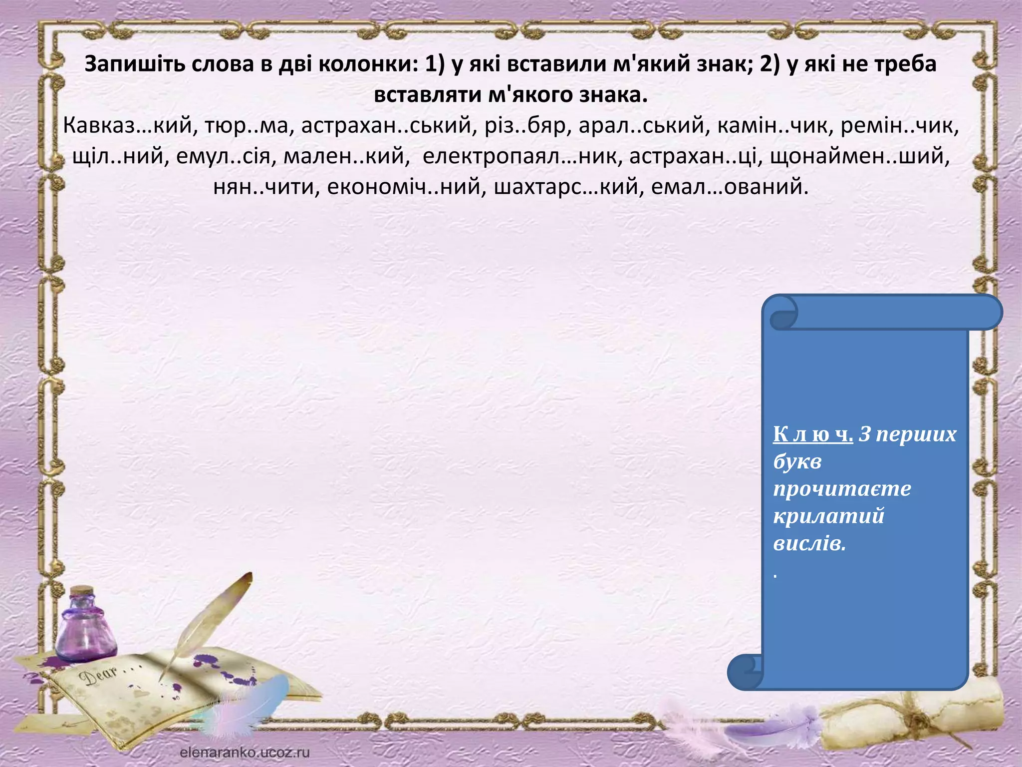 Запишіть слова в дві колонки: 1) у які вставили м'який знак; 2) у які не треба 
вставляти м'якого знака. 
Кавказ…кий, тюр..ма, астрахан..ський, різ..бяр, арал..ський, камін..чик, ремін..чик, 
щіл..ний, емул..сія, мален..кий, електропаял…ник, астрахан..ці, щонаймен..ший, 
нян..чити, економіч..ний, шахтарс…кий, емал…ований. 
К л ю ч. З перших 
букв 
прочитаєте 
крилатий 
вислів. 
. 
 