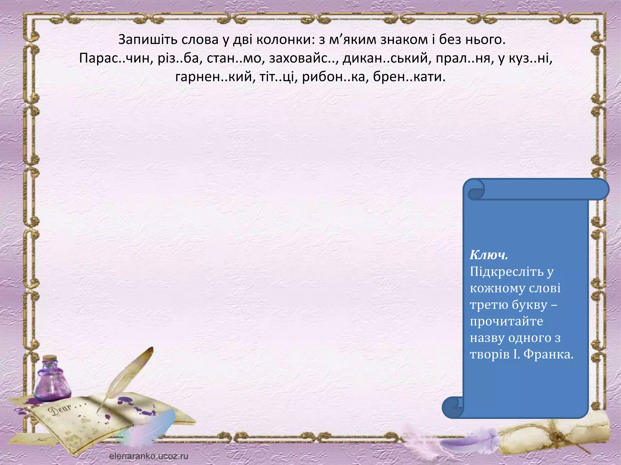 Запишіть слова у дві колонки: з м’яким знаком і без нього. 
Парас..чин, різ..ба, стан..мо, заховайс.., дикан..ський, прал..ня, у куз..ні, 
гарнен..кий, тіт..ці, рибон..ка, брен..кати. 
Ключ. 
Підкресліть у 
кожному слові 
третю букву – 
прочитайте 
назву одного з 
творів І. Франка. 
 