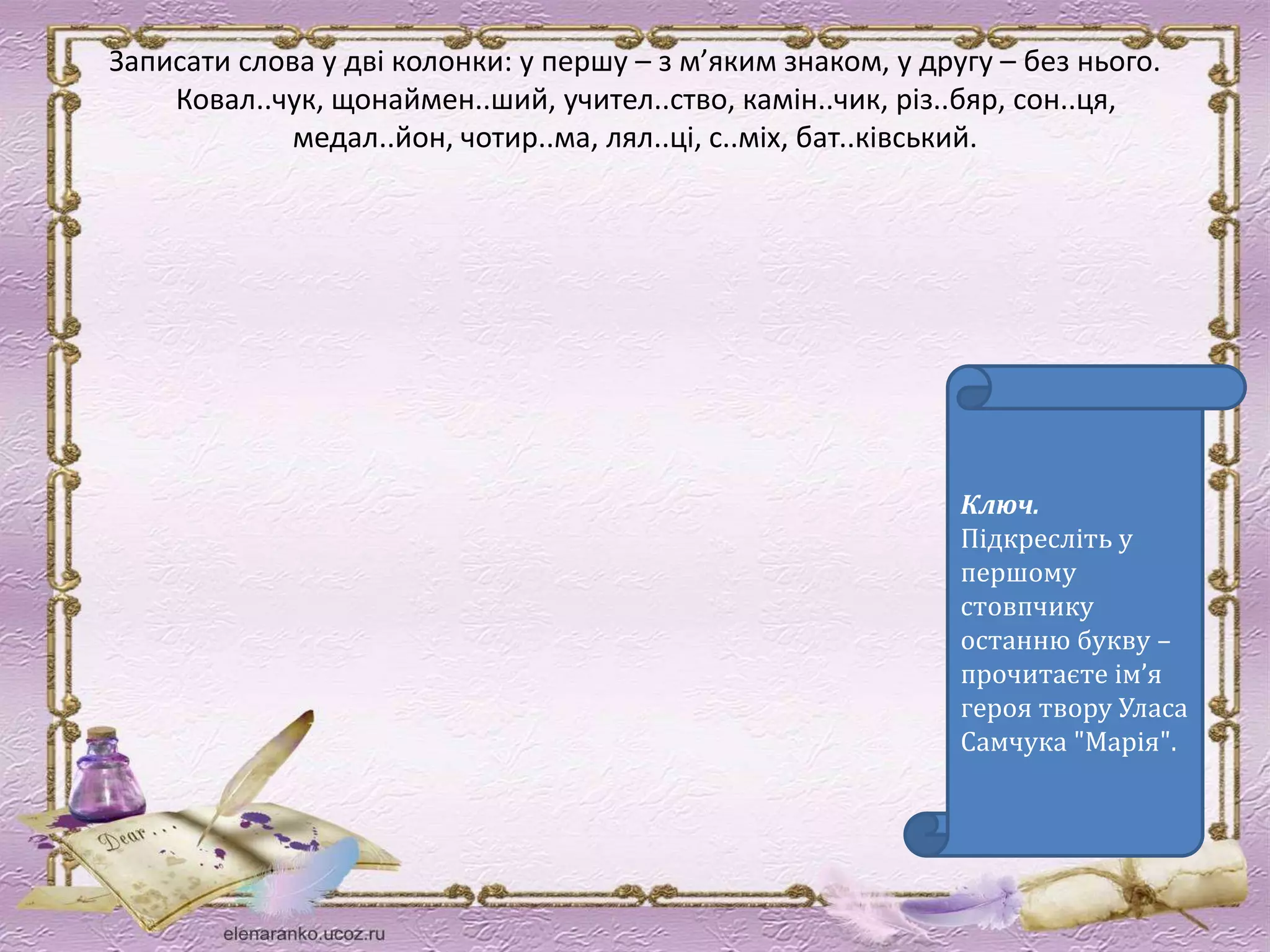 Записати слова у дві колонки: у першу – з м’яким знаком, у другу – без нього. 
Ковал..чук, щонаймен..ший, учител..ство, камін..чик, різ..бяр, сон..ця, 
медал..йон, чотир..ма, лял..ці, с..міх, бат..ківський. 
Ключ. 
Підкресліть у 
першому 
стовпчику 
останню букву – 
прочитаєте ім’я 
героя твору Уласа 
Самчука "Марія". 
 