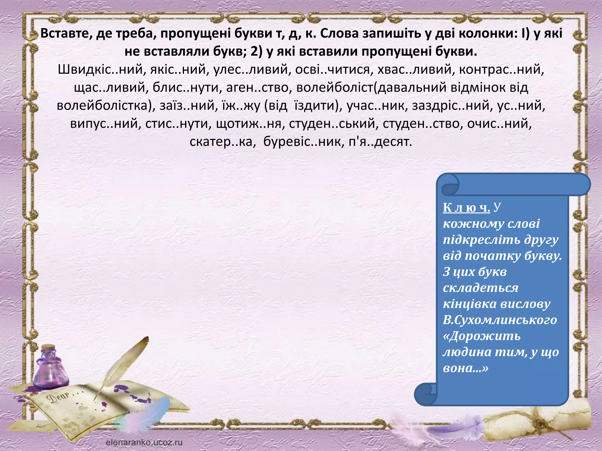 Вставте, де треба, пропущені букви т, д, к. Слова запишіть у дві колонки: І) у які 
не вставляли букв; 2) у які вставили пропущені букви. 
Швидкіс..ний, якіс..ний, улес..ливий, осві..читися, хвас..ливий, контрас..ний, 
щас..ливий, блис..нути, аген..ство, волейболіст(давальний відмінок від 
волейболістка), заїз..ний, їж..жу (від їздити), учас..ник, заздріс..ний, ус..ний, 
випус..ний, стис..нути, щотиж..ня, студен..ський, студен..ство, очис..ний, 
скатер..ка, буревіс..ник, п'я..десят. 
К л ю ч. У 
кожному слові 
підкресліть другу 
від початку букву. 
З цих букв 
складеться 
кінцівка вислову 
В.Сухомлинського 
«Дорожить 
людина тим, у що 
вона...» 
 