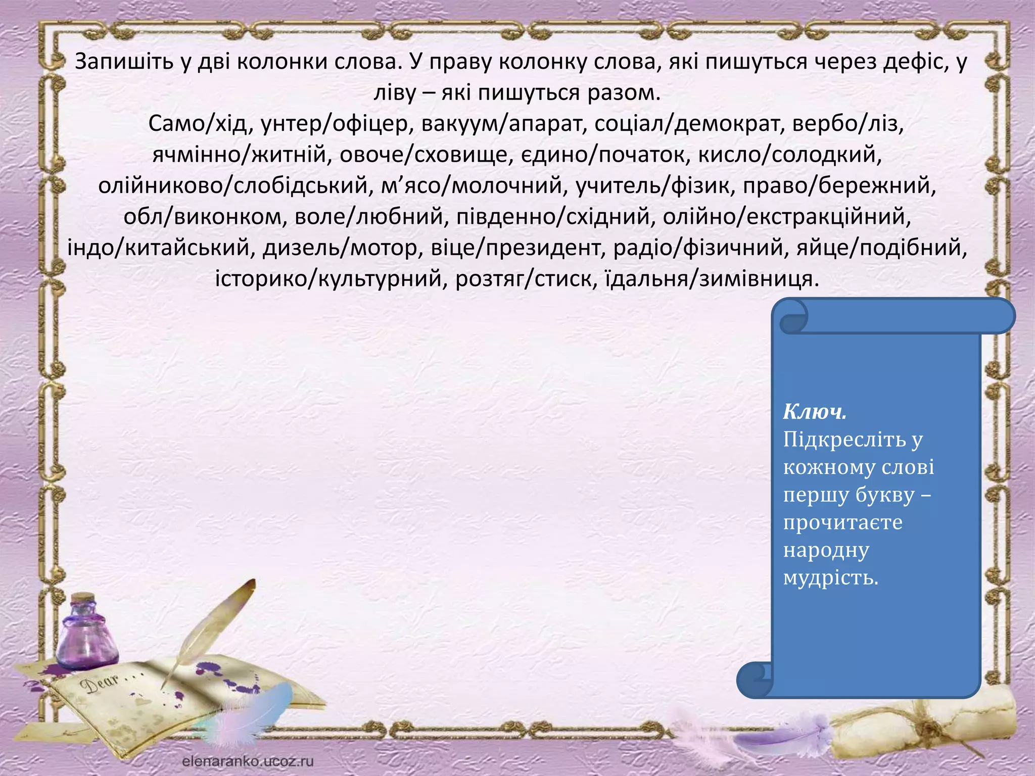 Запишіть у дві колонки слова. У праву колонку слова, які пишуться через дефіс, у 
ліву – які пишуться разом. 
Само/хід, унтер/офіцер, вакуум/апарат, соціал/демократ, вербо/ліз, 
ячмінно/житній, овоче/сховище, єдино/початок, кисло/солодкий, 
олійниково/слобідський, м’ясо/молочний, учитель/фізик, право/бережний, 
обл/виконком, воле/любний, південно/східний, олійно/екстракційний, 
індо/китайський, дизель/мотор, віце/президент, радіо/фізичний, яйце/подібний, 
історико/культурний, розтяг/стиск, їдальня/зимівниця. 
Ключ. 
Підкресліть у 
кожному слові 
першу букву – 
прочитаєте 
народну 
мудрість. 
 