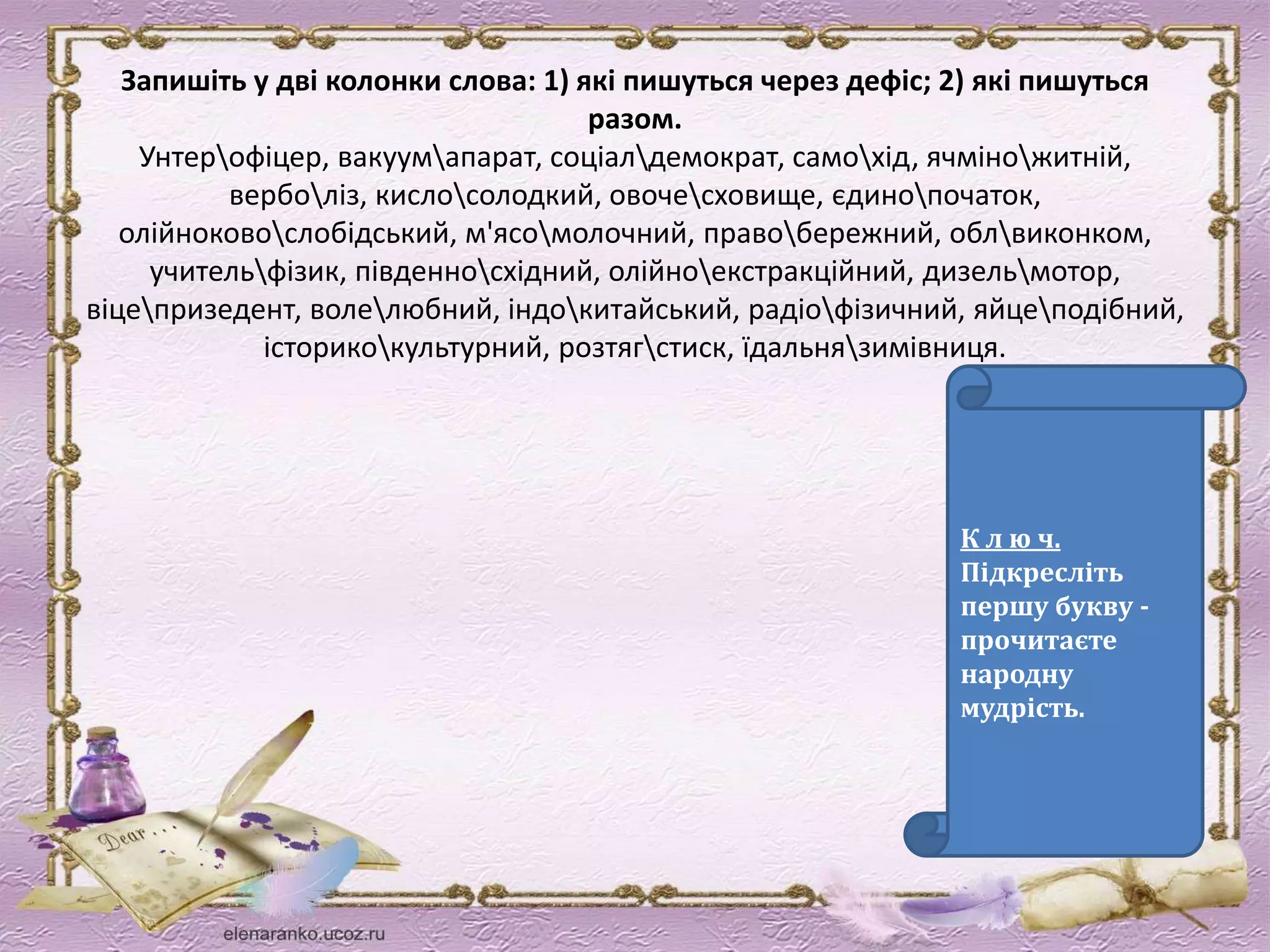 Запишіть у дві колонки слова: 1) які пишуться через дефіс; 2) які пишуться 
разом. 
Унтерофіцер, вакуумапарат, соціалдемократ, самохід, ячміножитній, 
верболіз, кислосолодкий, овочесховище, єдинопочаток, 
олійноковослобідський, м'ясомолочний, правобережний, облвиконком, 
учительфізик, південносхідний, олійноекстракційний, дизельмотор, 
віцепризедент, волелюбний, індокитайський, радіофізичний, яйцеподібний, 
історикокультурний, розтягстиск, їдальнязимівниця. 
К л ю ч. 
Підкресліть 
першу букву - 
прочитаєте 
народну 
мудрість. 
 