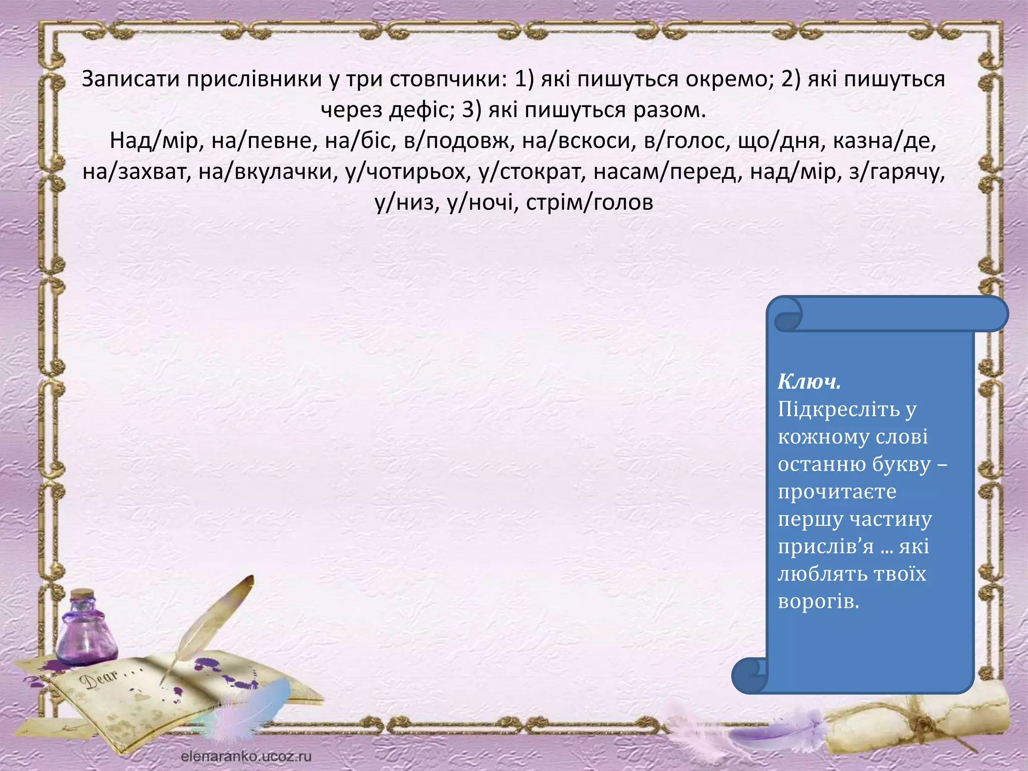 Записати прислівники у три стовпчики: 1) які пишуться окремо; 2) які пишуться 
через дефіс; 3) які пишуться разом. 
Над/мір, на/певне, на/біс, в/подовж, на/вскоси, в/голос, що/дня, казна/де, 
на/захват, на/вкулачки, у/чотирьох, у/стократ, насам/перед, над/мір, з/гарячу, 
у/низ, у/ночі, стрім/голов 
Ключ. 
Підкресліть у 
кожному слові 
останню букву – 
прочитаєте 
першу частину 
прислів’я ... які 
люблять твоїх 
ворогів. 
 
