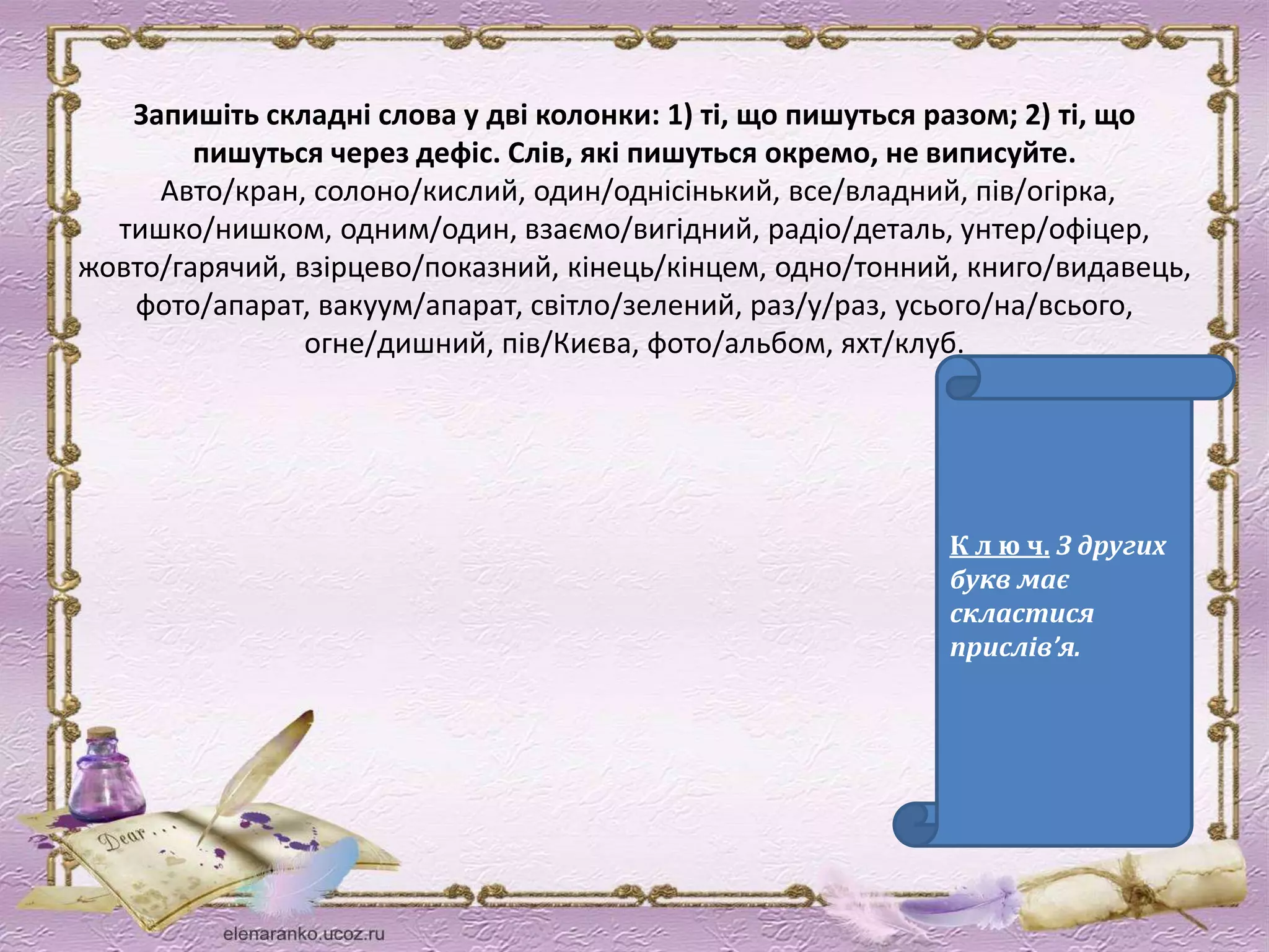 Запишіть складні слова у дві колонки: 1) ті, що пишуться разом; 2) ті, що 
пишуться через дефіс. Слів, які пишуться окремо, не виписуйте. 
Авто/кран, солоно/кислий, один/однісінький, все/владний, пів/огірка, 
тишко/нишком, одним/один, взаємо/вигідний, радіо/деталь, унтер/офіцер, 
жовто/гарячий, взірцево/показний, кінець/кінцем, одно/тонний, книго/видавець, 
фото/апарат, вакуум/апарат, світло/зелений, раз/у/раз, усього/на/всього, 
огне/дишний, пів/Києва, фото/альбом, яхт/клуб. 
К л ю ч. З других 
букв має 
скластися 
прислів’я. 
 