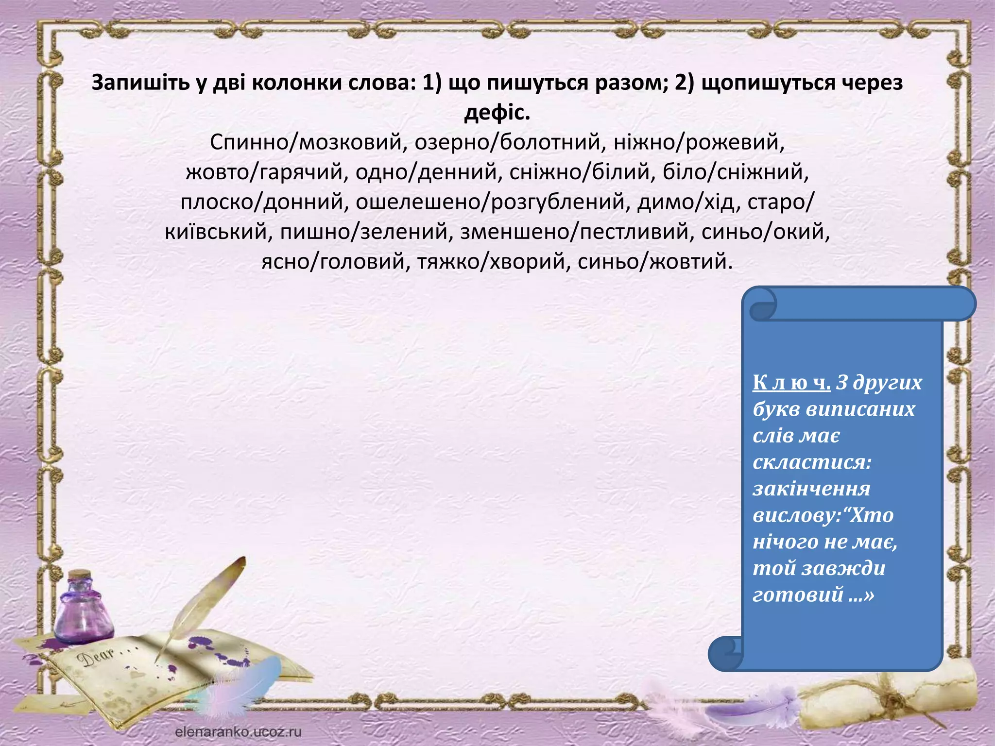Запишіть у дві колонки слова: 1) що пишуться разом; 2) щопишуться через 
дефіс. 
Спинно/мозковий, озерно/болотний, ніжно/рожевий, 
жовто/гарячий, одно/денний, сніжно/білий, біло/сніжний, 
плоско/донний, ошелешено/розгублений, димо/хід, старо/ 
київський, пишно/зелений, зменшено/пестливий, синьо/окий, 
ясно/головий, тяжко/хворий, синьо/жовтий. 
К л ю ч. З других 
букв виписаних 
слів має 
скластися: 
закінчення 
вислову:“Хто 
нічого не має, 
той завжди 
готовий ...» 
 