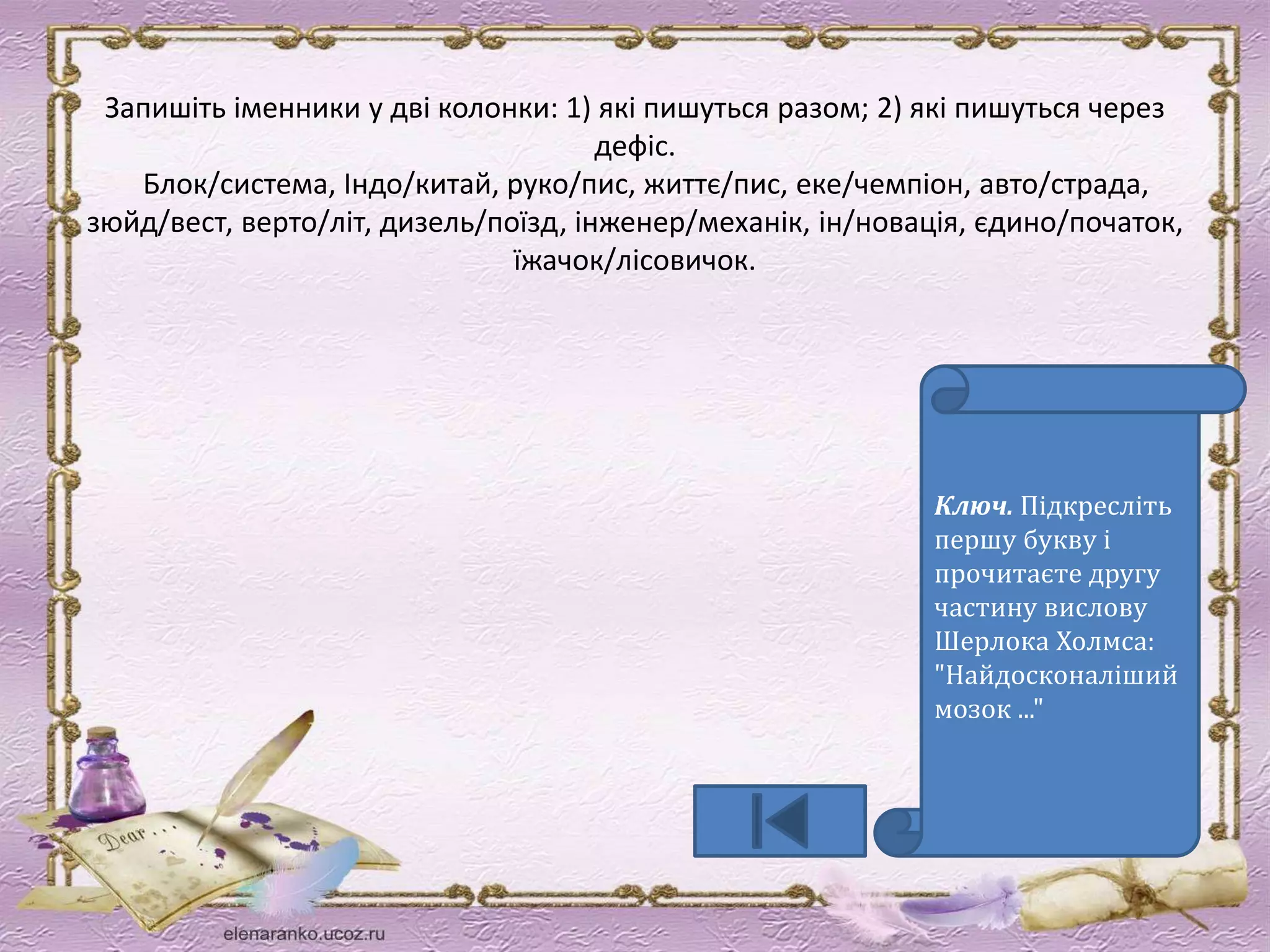 Запишіть іменники у дві колонки: 1) які пишуться разом; 2) які пишуться через 
дефіс. 
Блок/система, Індо/китай, руко/пис, життє/пис, еке/чемпіон, авто/страда, 
зюйд/вест, верто/літ, дизель/поїзд, інженер/механік, ін/новація, єдино/початок, 
їжачок/лісовичок. 
Ключ. Підкресліть 
першу букву і 
прочитаєте другу 
частину вислову 
Шерлока Холмса: 
"Найдосконаліший 
мозок ..." 
 