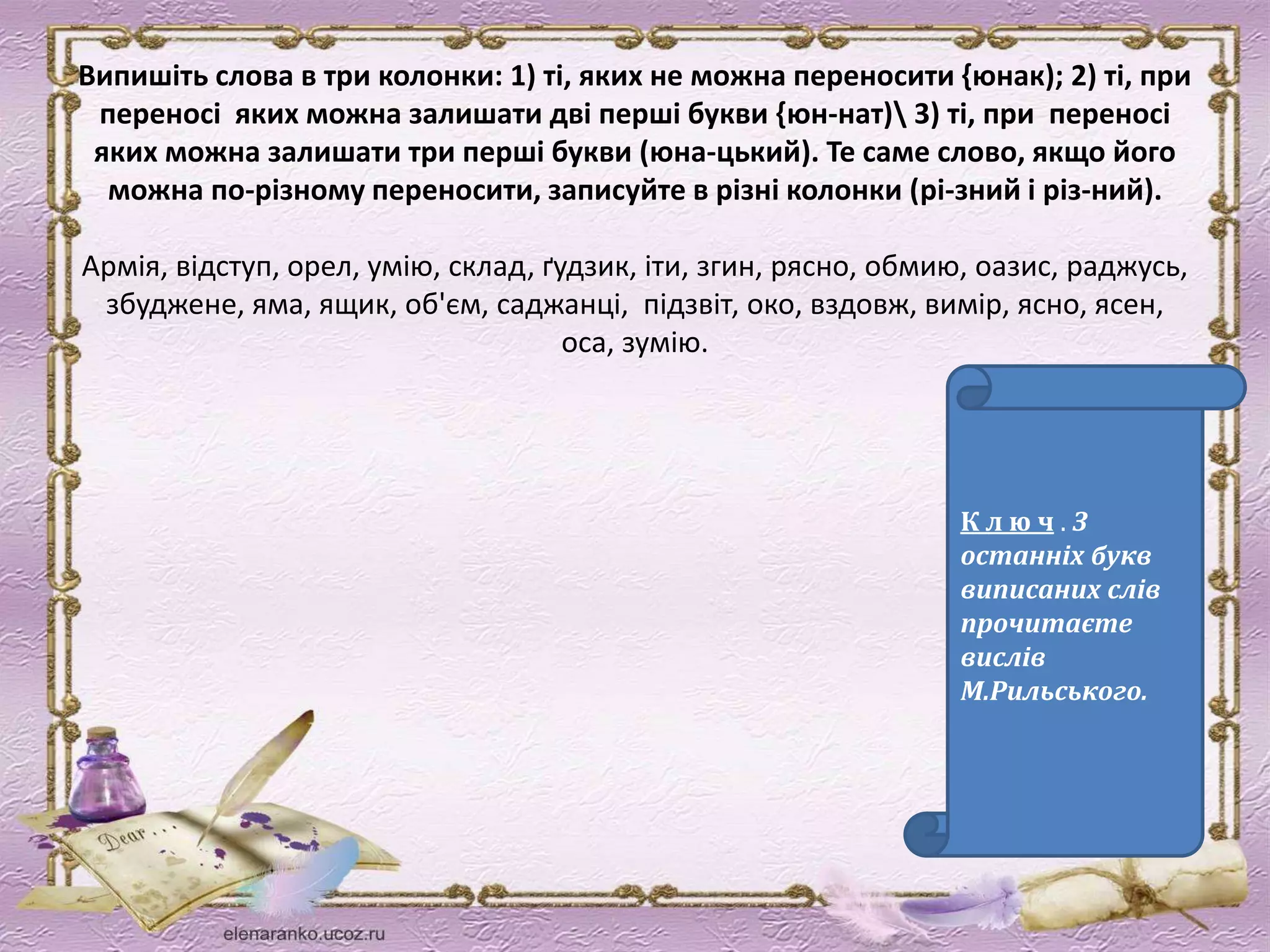 Випишіть слова в три колонки: 1) ті, яких не можна переносити {юнак); 2) ті, при 
переносі яких можна залишати дві перші букви {юн-нат) 3) ті, при переносі 
яких можна залишати три перші букви (юна-цький). Те саме слово, якщо його 
можна по-різному переносити, записуйте в різні колонки (рі-зний і різ-ний). 
Армія, відступ, орел, умію, склад, ґудзик, іти, згин, рясно, обмию, оазис, раджусь, 
збуджене, яма, ящик, об'єм, саджанці, підзвіт, око, вздовж, вимір, ясно, ясен, 
оса, зумію. 
К л ю ч . З 
останніх букв 
виписаних слів 
прочитаєте 
вислів 
М.Рильського. 
 