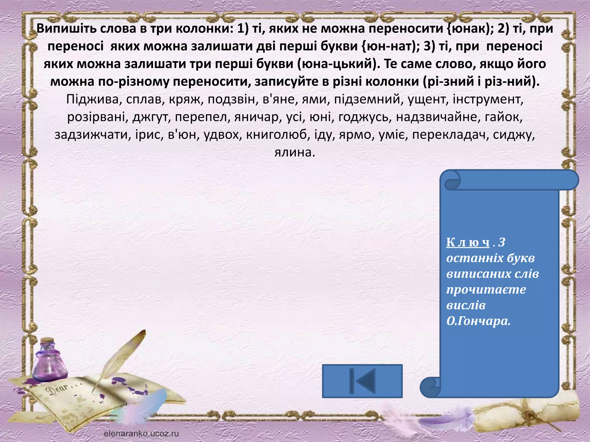 Випишіть слова в три колонки: 1) ті, яких не можна переносити {юнак); 2) ті, при 
переносі яких можна залишати дві перші букви {юн-нат); 3) ті, при переносі 
яких можна залишати три перші букви (юна-цький). Те саме слово, якщо його 
можна по-різному переносити, записуйте в різні колонки (рі-зний і різ-ний). 
Піджива, сплав, кряж, подзвін, в'яне, ями, підземний, ущент, інструмент, 
розірвані, джгут, перепел, яничар, усі, юні, годжусь, надзвичайне, гайок, 
задзижчати, ірис, в'юн, удвох, книголюб, іду, ярмо, уміє, перекладач, сиджу, 
ялина. 
К л ю ч . З 
останніх букв 
виписаних слів 
прочитаєте 
вислів 
О.Гончара. 
 