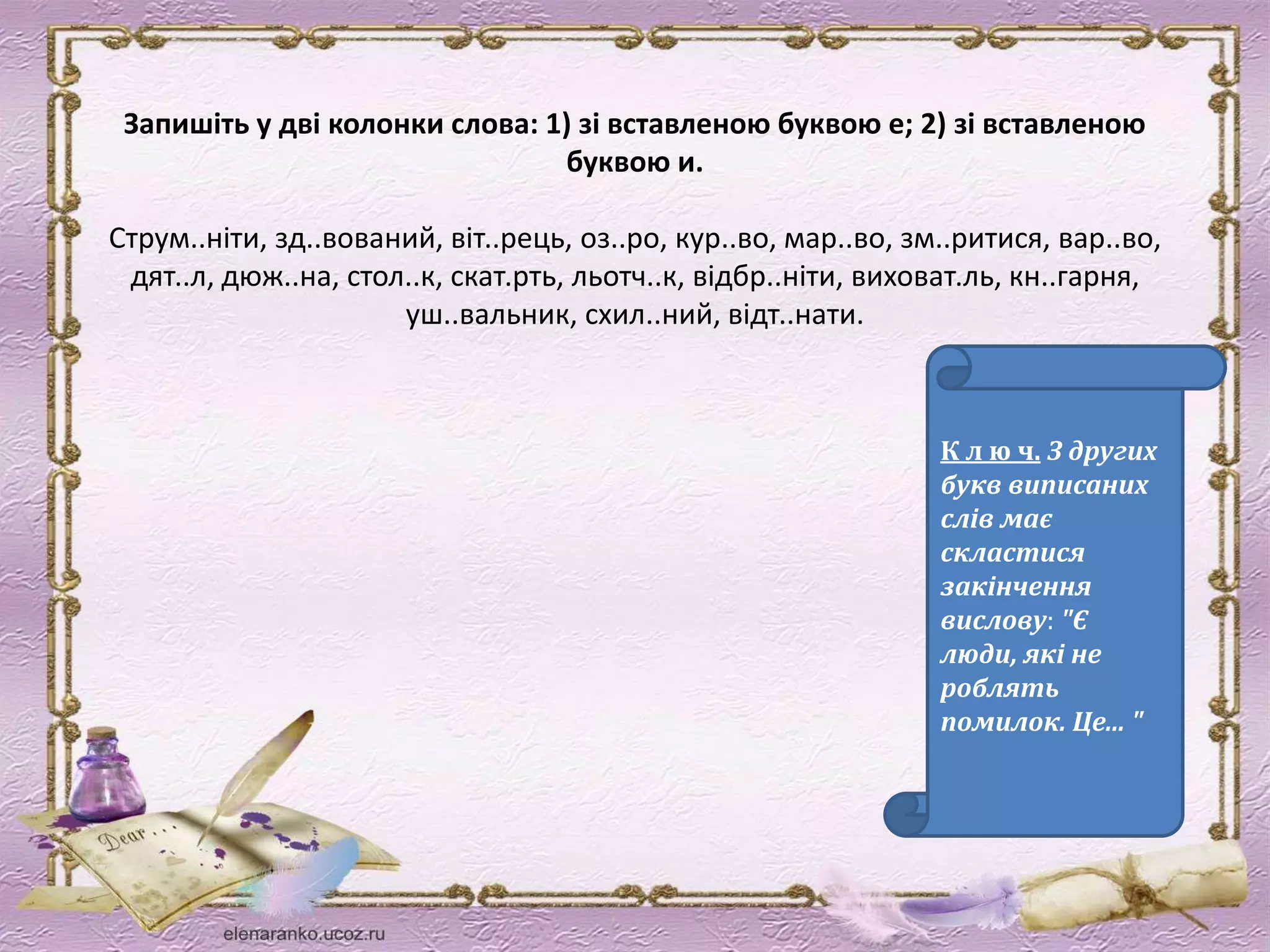 Запишіть у дві колонки слова: 1) зі вставленою буквою е; 2) зі вставленою 
буквою и. 
Струм..ніти, зд..вований, віт..рець, оз..ро, кур..во, мар..во, зм..ритися, вар..во, 
дят..л, дюж..на, стол..к, скат.рть, льотч..к, відбр..ніти, виховат.ль, кн..гарня, 
уш..вальник, схил..ний, відт..нати. 
К л ю ч. З других 
букв виписаних 
слів має 
скластися 
закінчення 
вислову: "Є 
люди, які не 
роблять 
помилок. Це... " 
 