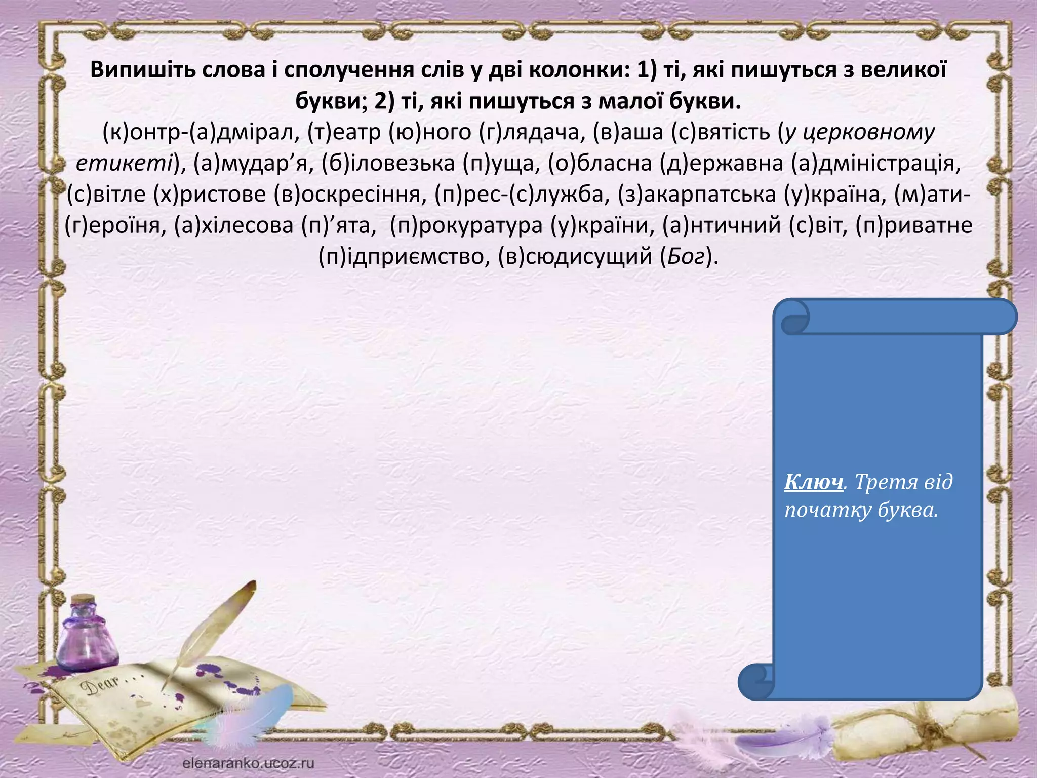 Випишіть слова і сполучення слів у дві колонки: 1) ті, які пишуться з великої 
букви 2) ті, які пишуться з малої букви. 
(к)онтр-(а)дмірал, (т)еатр (ю)ного (г)лядача, (в)аша (с)вятість (у церковному 
етикеті), (а)мудар’я, (б)іловезька (п)уща, (о)бласна (д)ержавна (а)дміністрація, 
(с)вітле (х)ристове (в)оскресіння, (п)рес-(с)лужба, (з)акарпатська (у)країна, (м)ати- 
(г)ероїня, (а)хілесова (п)’ята, (п)рокуратура (у)країни, (а)нтичний (с)віт, (п)риватне 
(п)ідприємство, (в)сюдисущий (Бог). 
Ключ. Третя від 
початку буква. 
 
