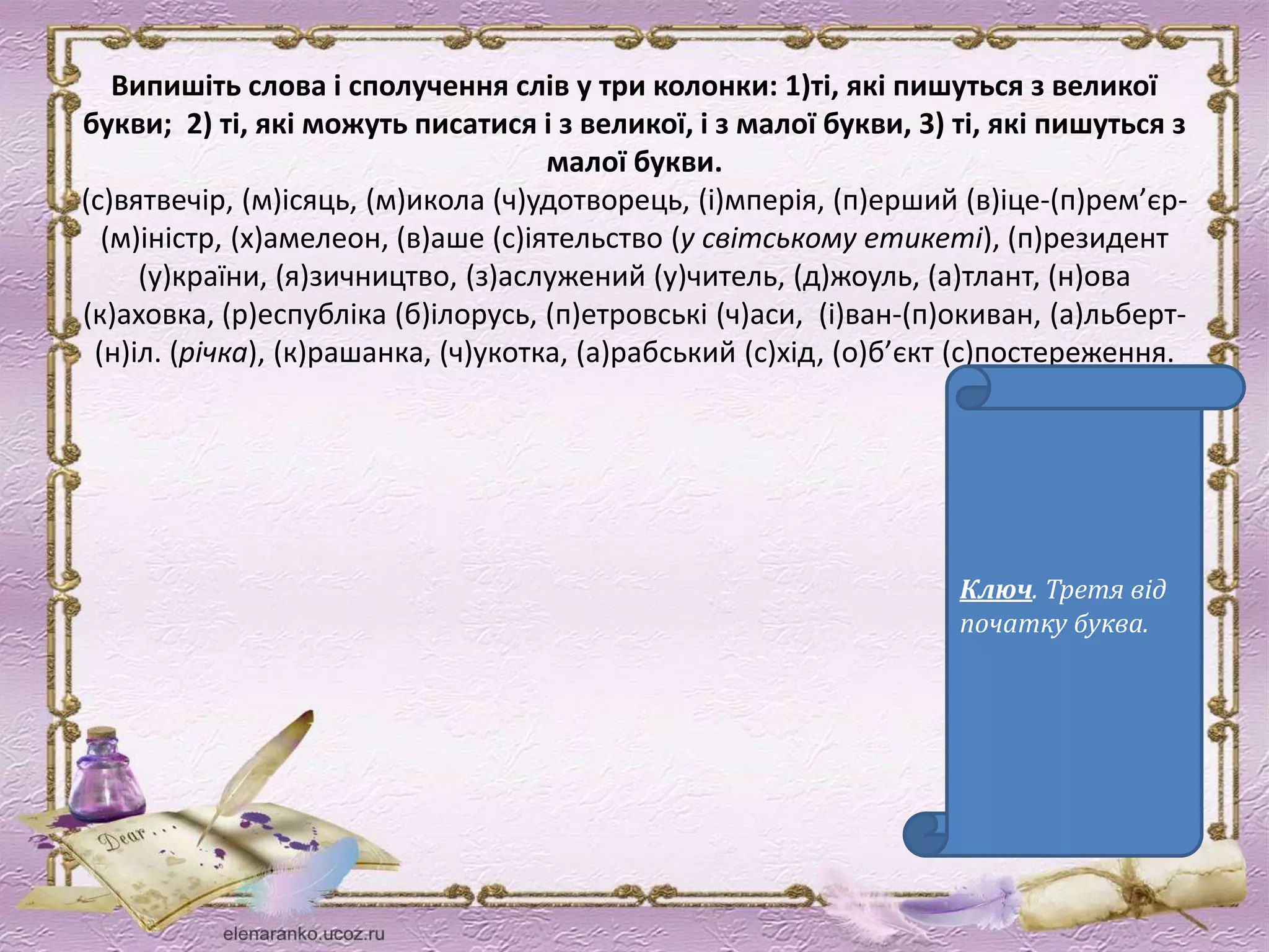 Випишіть слова і сполучення слів у три колонки: 1)ті, які пишуться з великої 
букви; 2) ті, які можуть писатися і з великої, і з малої букви, 3) ті, які пишуться з 
малої букви. 
(с)вятвечір, (м)ісяць, (м)икола (ч)удотворець, (і)мперія, (п)ерший (в)іце-(п)рем’єр- 
(м)іністр, (х)амелеон, (в)аше (с)іятельство (у світському етикеті), (п)резидент 
(у)країни, (я)зичництво, (з)аслужений (у)читель, (д)жоуль, (а)тлант, (н)ова 
(к)аховка, (р)еспубліка (б)ілорусь, (п)етровські (ч)аси, (і)ван-(п)окиван, (а)льберт- 
(н)іл. (річка), (к)рашанка, (ч)укотка, (а)рабський (с)хід, (о)б’єкт (с)постереження. 
Ключ. Третя від 
початку буква. 
 
