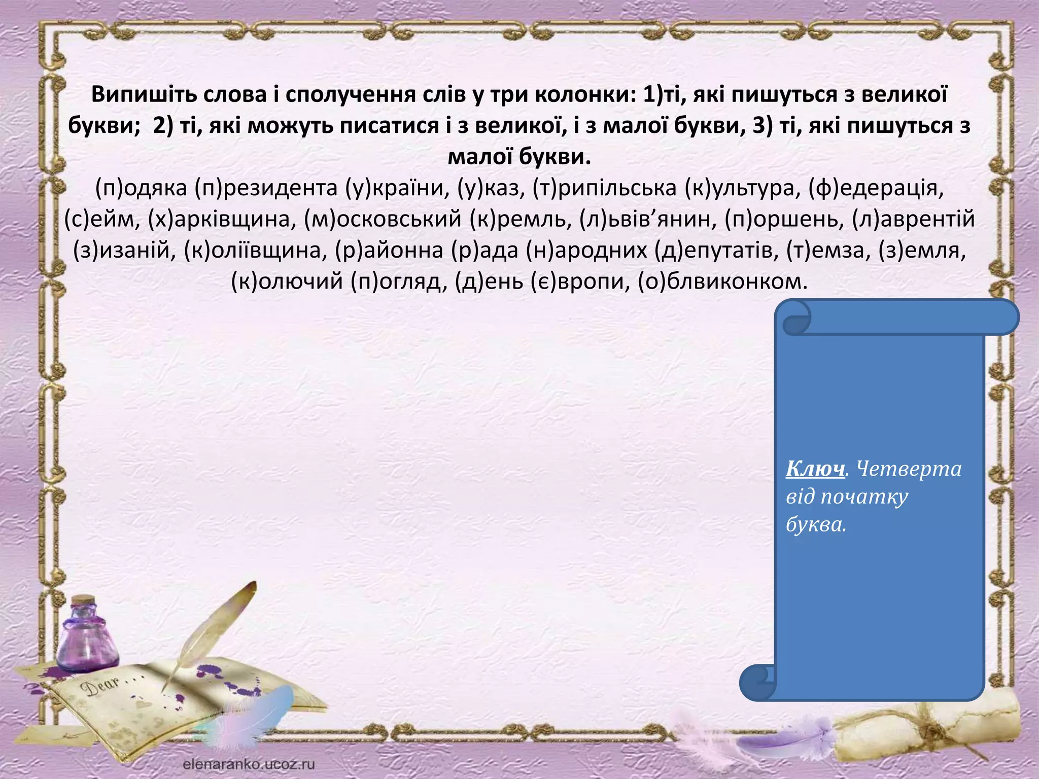 Випишіть слова і сполучення слів у три колонки: 1)ті, які пишуться з великої 
букви; 2) ті, які можуть писатися і з великої, і з малої букви, 3) ті, які пишуться з 
малої букви. 
(п)одяка (п)резидента (у)країни, (у)каз, (т)рипільська (к)ультура, (ф)едерація, 
(с)ейм, (х)арківщина, (м)осковський (к)ремль, (л)ьвів’янин, (п)оршень, (л)аврентій 
(з)изаній, (к)оліївщина, (р)айонна (р)ада (н)ародних (д)епутатів, (т)емза, (з)емля, 
(к)олючий (п)огляд, (д)ень (є)вропи, (о)блвиконком. 
Ключ. Четверта 
від початку 
буква. 
 