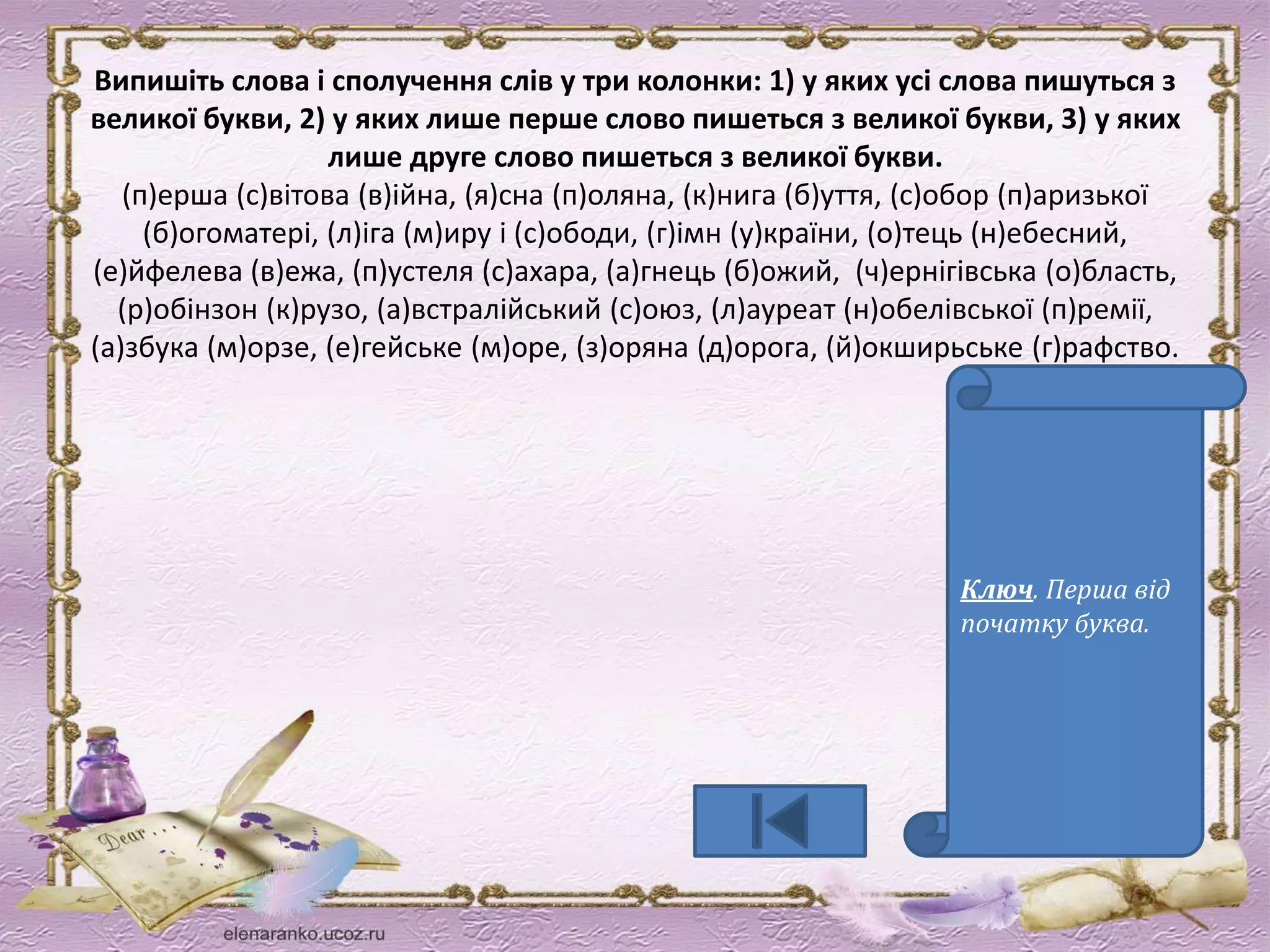 Випишіть слова і сполучення слів у три колонки: 1) у яких усі слова пишуться з 
великої букви, 2) у яких лише перше слово пишеться з великої букви, 3) у яких 
лише друге слово пишеться з великої букви. 
(п)ерша (с)вітова (в)ійна, (я)сна (п)оляна, (к)нига (б)уття, (с)обор (п)аризької 
(б)огоматері, (л)іга (м)иру і (с)ободи, (г)імн (у)країни, (о)тець (н)ебесний, 
(е)йфелева (в)ежа, (п)устеля (с)ахара, (а)гнець (б)ожий, (ч)ернігівська (о)бласть, 
(р)обінзон (к)рузо, (а)встралійський (с)оюз, (л)ауреат (н)обелівської (п)ремії, 
(а)збука (м)орзе, (е)гейське (м)оре, (з)оряна (д)орога, (й)окширьське (г)рафство. 
Ключ. Перша від 
початку буква. 
 
