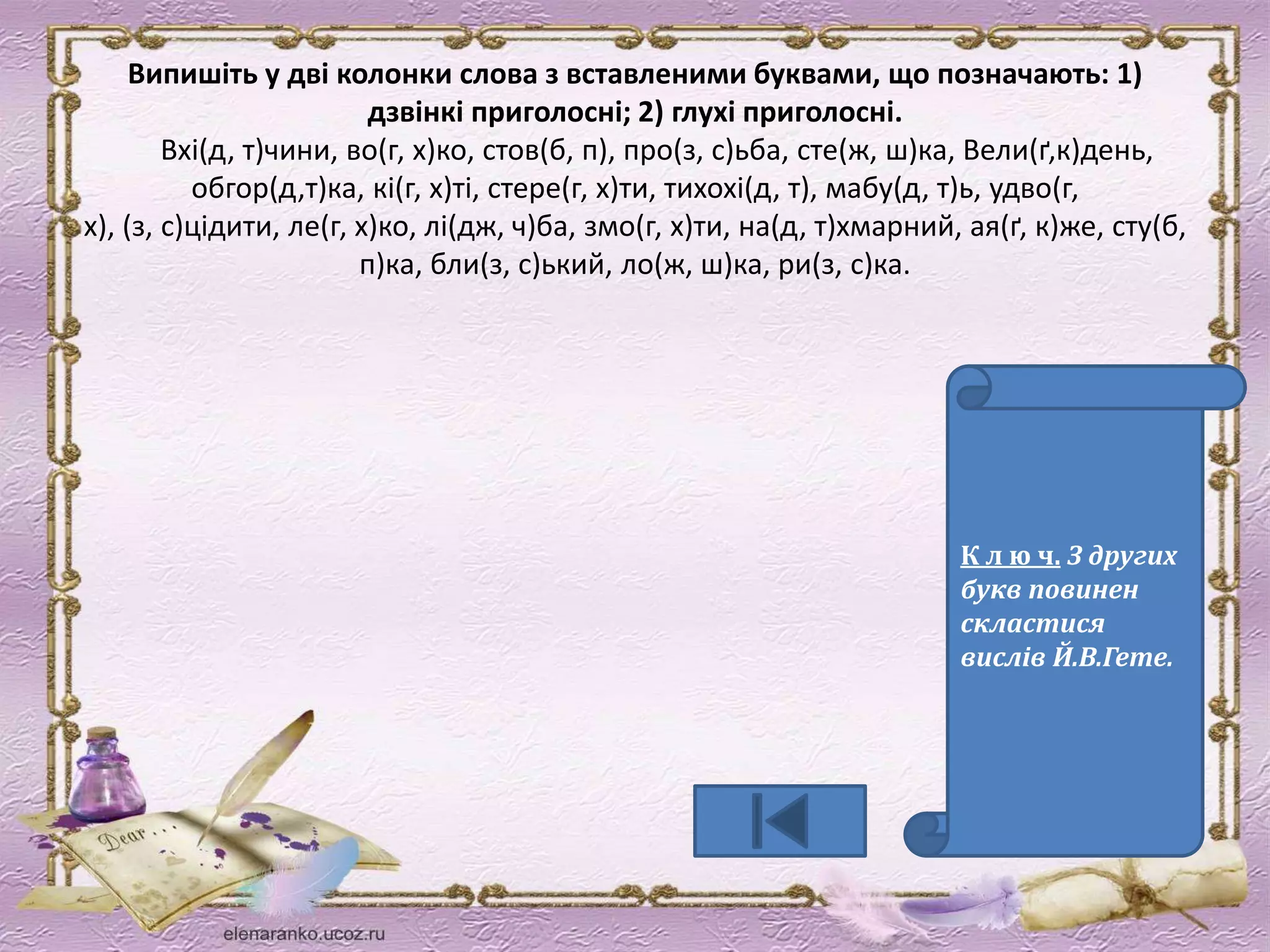 Випишіть у дві колонки слова з вставленими буквами, що позначають: 1) 
дзвінкі приголосні; 2) глухі приголосні. 
Вхі(д, т)чини, во(г, х)ко, стов(б, п), про(з, с)ьба, сте(ж, ш)ка, Вели(ґ,к)день, 
обгор(д,т)ка, кі(г, х)ті, стере(г, х)ти, тихохі(д, т), мабу(д, т)ь, удво(г, 
х), (з, с)цідити, ле(г, х)ко, лі(дж, ч)ба, змо(г, х)ти, на(д, т)хмарний, ая(ґ, к)же, сту(б, 
п)ка, бли(з, с)ький, ло(ж, ш)ка, ри(з, с)ка. 
К л ю ч. З других 
букв повинен 
скластися 
вислів Й.В.Гете. 
 