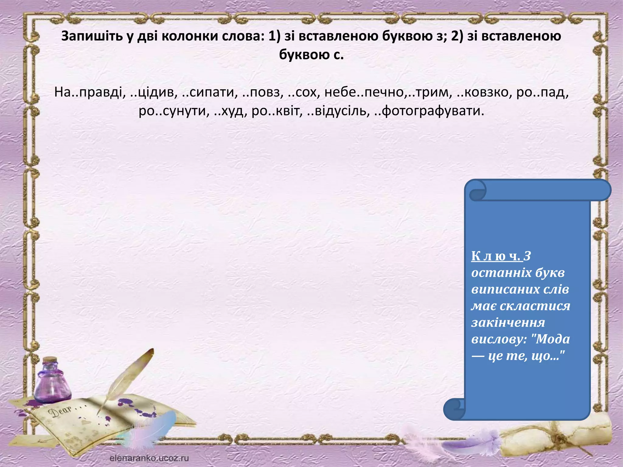 Запишіть у дві колонки слова: 1) зі вставленою буквою з; 2) зі вставленою 
буквою с. 
На..правді, ..цідив, ..сипати, ..повз, ..сох, небе..печно,..трим, ..ковзко, ро..пад, 
ро..сунути, ..худ, ро..квіт, ..відусіль, ..фотографувати. 
К л ю ч. З 
останніх букв 
виписаних слів 
має скластися 
закінчення 
вислову: "Мода 
— це те, що..." 
 
