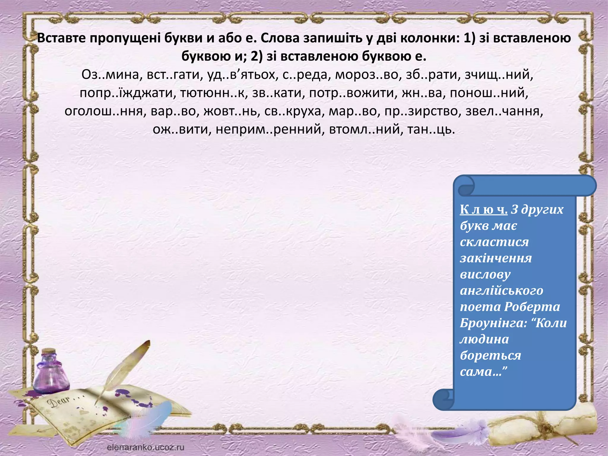 Вставте пропущені букви и або е. Слова запишіть у дві колонки: 1) зі вставленою 
буквою и; 2) зі вставленою буквою е. 
Оз..мина, вст..гати, уд..в’ятьох, с..реда, мороз..во, зб..рати, зчищ..ний, 
попр..їжджати, тютюнн..к, зв..кати, потр..вожити, жн..ва, понош..ний, 
оголош..ння, вар..во, жовт..нь, св..круха, мар..во, пр..зирство, звел..чання, 
ож..вити, неприм..ренний, втомл..ний, тан..ць. 
К л ю ч. З других 
букв має 
скластися 
закінчення 
вислову 
англійського 
поета Роберта 
Броунінга: “Коли 
людина 
бореться 
сама…” 
 