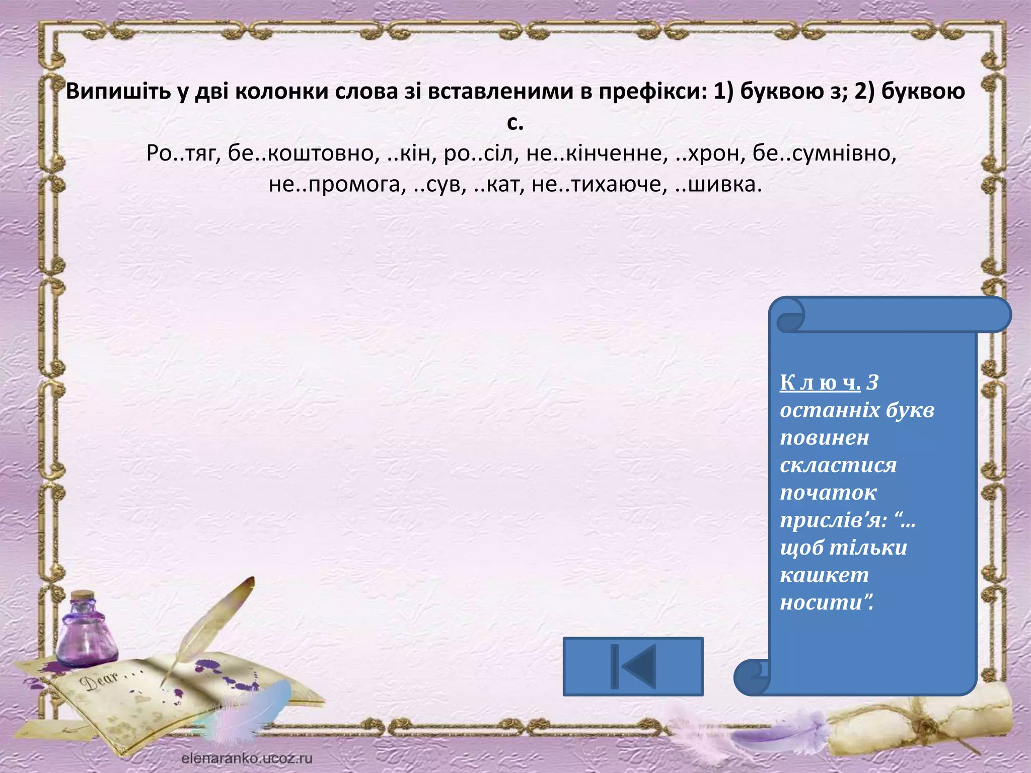 Випишіть у дві колонки слова зі вставленими в префікси: 1) буквою з; 2) буквою 
с. 
Ро..тяг, бе..коштовно, ..кін, ро..сіл, не..кінченне, ..хрон, бе..сумнівно, 
не..промога, ..сув, ..кат, не..тихаюче, ..шивка. 
К л ю ч. З 
останніх букв 
повинен 
скластися 
початок 
прислів’я: “… 
щоб тільки 
кашкет 
носити”. 
