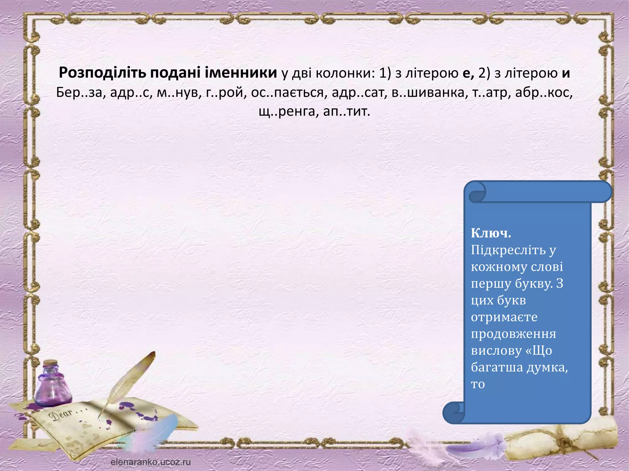 Розподіліть подані іменники у дві колонки: 1) з літерою е, 2) з літерою и 
Бер..за, адр..с, м..нув, г..рой, ос..пається, адр..сат, в..шиванка, т..атр, абр..кос, 
щ..ренга, ап..тит. 
Ключ. 
Підкресліть у 
кожному слові 
першу букву. З 
цих букв 
отримаєте 
продовження 
вислову «Що 
багатша думка, 
то 
 